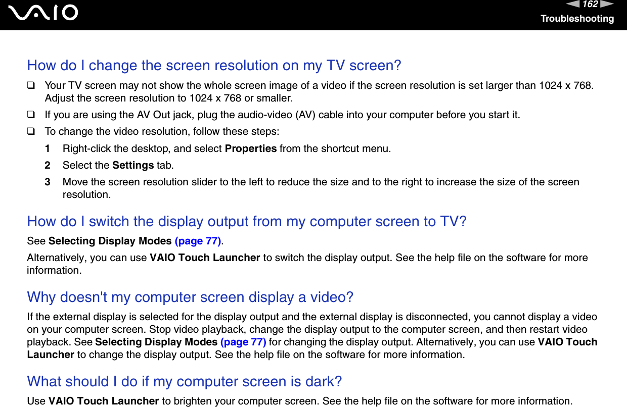 162nNTroubleshootingHow do I change the screen resolution on my TV screen?❑Your TV screen may not show the whole screen image of a video if the screen resolution is set larger than 1024 x 768. Adjust the screen resolution to 1024 x 768 or smaller.❑If you are using the AV Out jack, plug the audio-video (AV) cable into your computer before you start it.❑To change the video resolution, follow these steps:1Right-click the desktop, and select Properties from the shortcut menu. 2Select the Settings tab. 3Move the screen resolution slider to the left to reduce the size and to the right to increase the size of the screen resolution. How do I switch the display output from my computer screen to TV?See Selecting Display Modes (page 77).Alternatively, you can use VAIO Touch Launcher to switch the display output. See the help file on the software for more information. Why doesn't my computer screen display a video?If the external display is selected for the display output and the external display is disconnected, you cannot display a video on your computer screen. Stop video playback, change the display output to the computer screen, and then restart video playback. See Selecting Display Modes (page 77) for changing the display output. Alternatively, you can use VAIO Touch Launcher to change the display output. See the help file on the software for more information. What should I do if my computer screen is dark?Use VAIO Touch Launcher to brighten your computer screen. See the help file on the software for more information.