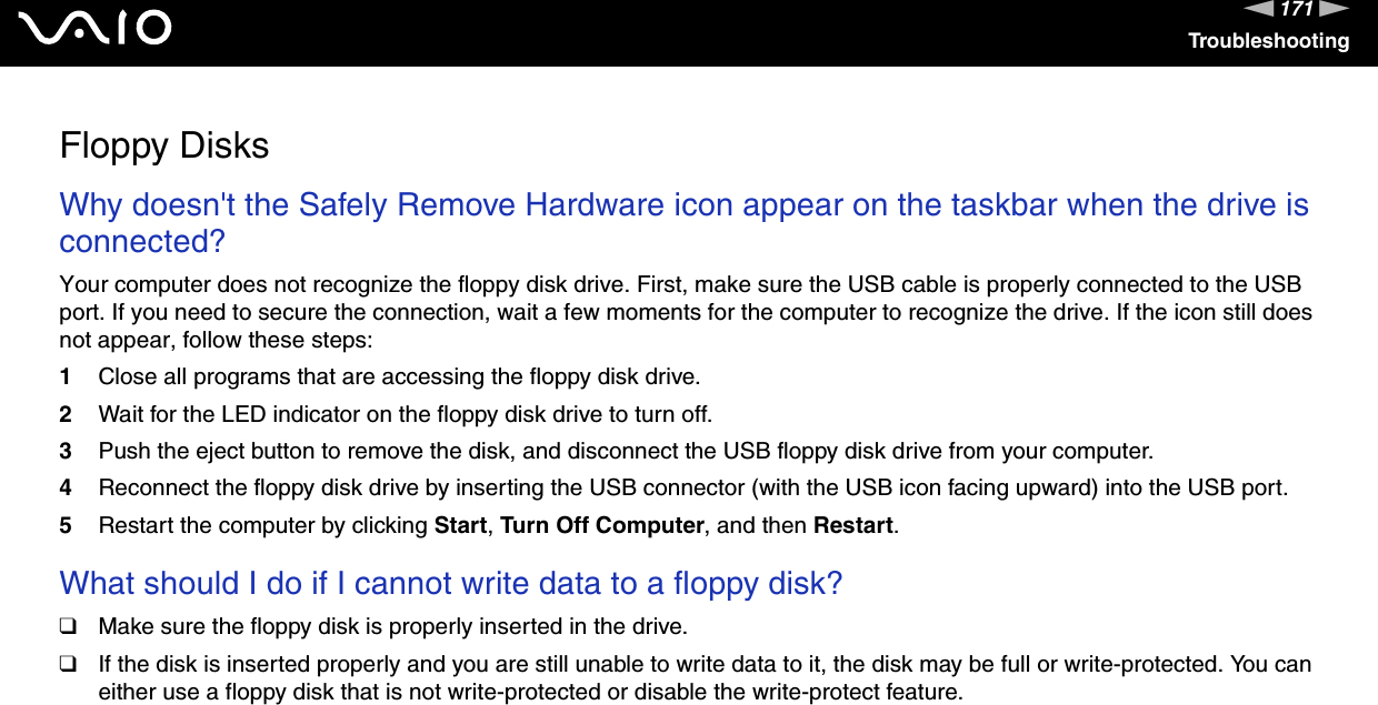 171nNTroubleshootingFloppy DisksWhy doesn't the Safely Remove Hardware icon appear on the taskbar when the drive is connected?Your computer does not recognize the floppy disk drive. First, make sure the USB cable is properly connected to the USB port. If you need to secure the connection, wait a few moments for the computer to recognize the drive. If the icon still does not appear, follow these steps:1Close all programs that are accessing the floppy disk drive.2Wait for the LED indicator on the floppy disk drive to turn off.3Push the eject button to remove the disk, and disconnect the USB floppy disk drive from your computer.4Reconnect the floppy disk drive by inserting the USB connector (with the USB icon facing upward) into the USB port.5Restart the computer by clicking Start, Turn Off Computer, and then Restart. What should I do if I cannot write data to a floppy disk?❑Make sure the floppy disk is properly inserted in the drive. ❑If the disk is inserted properly and you are still unable to write data to it, the disk may be full or write-protected. You can either use a floppy disk that is not write-protected or disable the write-protect feature.  