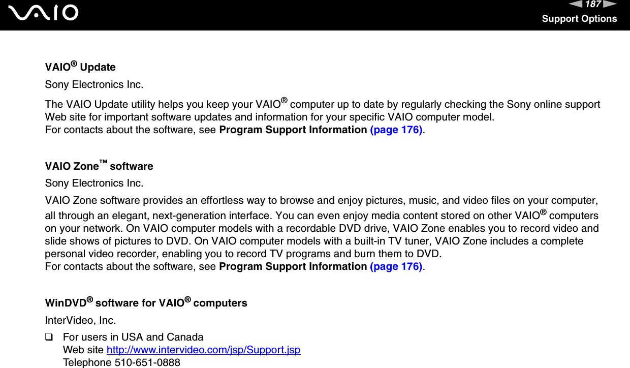 187nNSupport OptionsVAIO&reg; UpdateSony Electronics Inc.The VAIO Update utility helps you keep your VAIO&reg; computer up to date by regularly checking the Sony online support Web site for important software updates and information for your specific VAIO computer model.For contacts about the software, see Program Support Information (page 176).VAIO Zone&trade; softwareSony Electronics Inc.VAIO Zone software provides an effortless way to browse and enjoy pictures, music, and video files on your computer, all through an elegant, next-generation interface. You can even enjoy media content stored on other VAIO&reg; computers on your network. On VAIO computer models with a recordable DVD drive, VAIO Zone enables you to record video and slide shows of pictures to DVD. On VAIO computer models with a built-in TV tuner, VAIO Zone includes a complete personal video recorder, enabling you to record TV programs and burn them to DVD.For contacts about the software, see Program Support Information (page 176).WinDVD&reg; software for VAIO&reg; computersInterVideo, Inc.❑For users in USA and CanadaWeb site http://www.intervideo.com/jsp/Support.jsp Telephone 510-651-0888