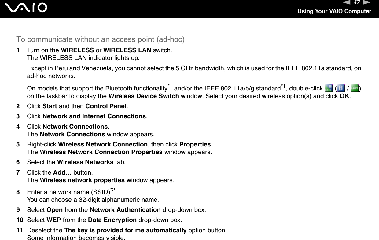 47nNUsing Your VAIO ComputerTo communicate without an access point (ad-hoc)1Turn on the WIRELESS or WIRELESS LAN switch.The WIRELESS LAN indicator lights up.Except in Peru and Venezuela, you cannot select the 5 GHz bandwidth, which is used for the IEEE 802.11a standard, on ad-hoc networks.On models that support the Bluetooth functionality*1 and/or the IEEE 802.11a/b/g standard*1, double-click   (  /  ) on the taskbar to display the Wireless Device Switch window. Select your desired wireless option(s) and click OK.2Click Start and then Control Panel.3Click Network and Internet Connections.4Click Network Connections.The Network Connections window appears.5Right-click Wireless Network Connection, then click Properties.The Wireless Network Connection Properties window appears.6Select the Wireless Networks tab.7Click the Add&hellip; button.The Wireless network properties window appears.8Enter a network name (SSID)*2.You can choose a 32-digit alphanumeric name.9Select Open from the Network Authentication drop-down box.10 Select WEP from the Data Encryption drop-down box.11 Deselect the The key is provided for me automatically option button.Some information becomes visible.