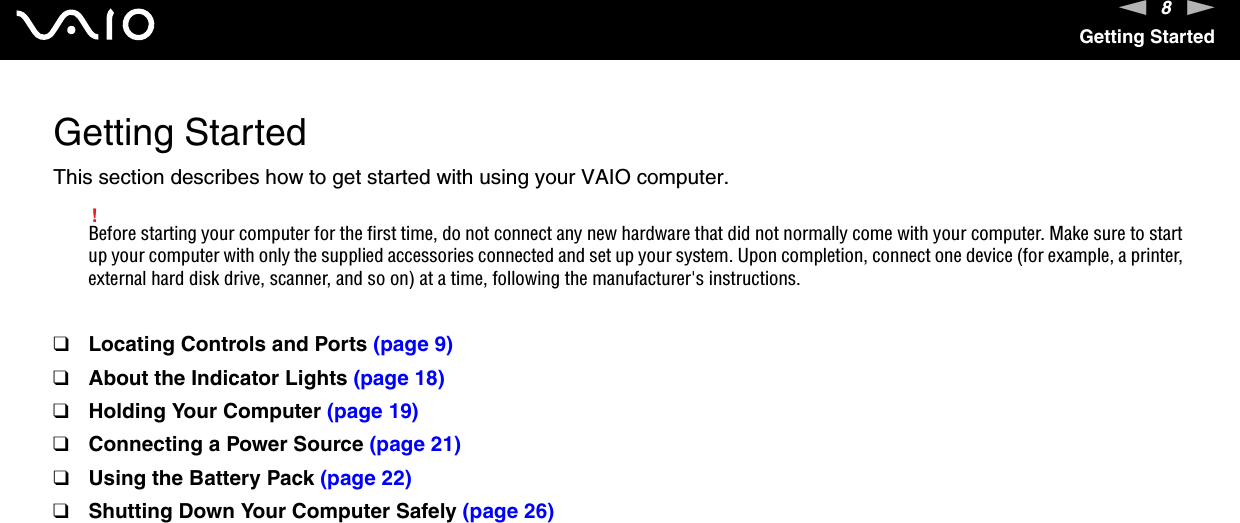 8nNGetting StartedGetting StartedThis section describes how to get started with using your VAIO computer.!Before starting your computer for the first time, do not connect any new hardware that did not normally come with your computer. Make sure to start up your computer with only the supplied accessories connected and set up your system. Upon completion, connect one device (for example, a printer, external hard disk drive, scanner, and so on) at a time, following the manufacturer's instructions.❑Locating Controls and Ports (page 9)❑About the Indicator Lights (page 18)❑Holding Your Computer (page 19)❑Connecting a Power Source (page 21)❑Using the Battery Pack (page 22)❑Shutting Down Your Computer Safely (page 26)