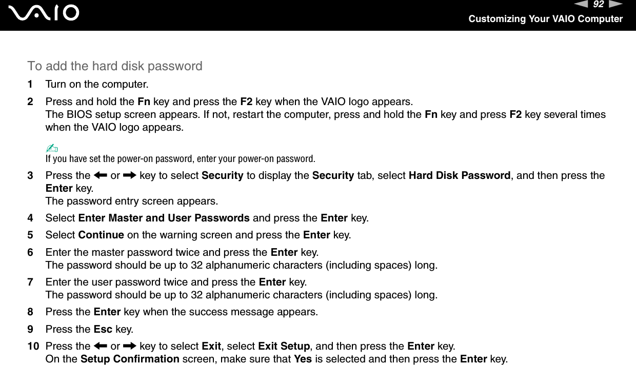 92nNCustomizing Your VAIO ComputerTo add the hard disk password1Turn on the computer.2Press and hold the Fn key and press the F2 key when the VAIO logo appears.The BIOS setup screen appears. If not, restart the computer, press and hold the Fn key and press F2 key several times when the VAIO logo appears.✍If you have set the power-on password, enter your power-on password.3Press the < or , key to select Security to display the Security tab, select Hard Disk Password, and then press the Enter key.The password entry screen appears.4Select Enter Master and User Passwords and press the Enter key.5Select Continue on the warning screen and press the Enter key.6Enter the master password twice and press the Enter key.The password should be up to 32 alphanumeric characters (including spaces) long.7Enter the user password twice and press the Enter key.The password should be up to 32 alphanumeric characters (including spaces) long.8Press the Enter key when the success message appears.9Press the Esc key.10 Press the < or , key to select Exit, select Exit Setup, and then press the Enter key.On the Setup Confirmation screen, make sure that Yes is selected and then press the Enter key. 