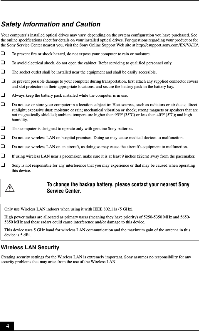 4Safety Information and CautionYour computer&rsquo;s installed optical drives may vary, depending on the system configuration you have purchased. See the online specifications sheet for details on your installed optical drives. For questions regarding your product or for the Sony Service Center nearest you, visit the Sony Online Support Web site at http://esupport.sony.com/EN/VAIO/.❑To prevent fire or shock hazard, do not expose your computer to rain or moisture. ❑To avoid electrical shock, do not open the cabinet. Refer servicing to qualified personnel only.❑The socket outlet shall be installed near the equipment and shall be easily accessible.❑To prevent possible damage to your computer during transportation, first attach any supplied connector covers and slot protectors in their appropriate locations, and secure the battery pack in the battery bay.❑Always keep the battery pack installed while the computer is in use.❑Do not use or store your computer in a location subject to: Heat sources, such as radiators or air ducts; direct sunlight; excessive dust; moisture or rain; mechanical vibration or shock; strong magnets or speakers that are not magnetically shielded; ambient temperature higher than 95&ordm;F (35&ordm;C) or less than 40&ordm;F (5&ordm;C); and high humidity. ❑This computer is designed to operate only with genuine Sony batteries.❑Do not use wireless LAN on hospital premises. Doing so may cause medical devices to malfunction.❑Do not use wireless LAN on an aircraft, as doing so may cause the aircraft's equipment to malfunction.❑If using wireless LAN near a pacemaker, make sure it is at least 9 inches (22cm) away from the pacemaker.❑Sony is not responsible for any interference that you may experience or that may be caused when operating this device..Wireless LAN SecurityCreating security settings for the Wireless LAN is extremely important. Sony assumes no responsibility for any security problems that may arise from the use of the Wireless LAN.To change the backup battery, please contact your nearest Sony Service Center.Only use Wireless LAN indoors when using it with IEEE 802.11a (5 GHz).High power radars are allocated as primary users (meaning they have priority) of 5250-5350 MHz and 5650-5850 MHz and these radars could cause interference and/or damage to this device.This device uses 5 GHz band for wireless LAN communication and the maximum gain of the antenna in this device is 5 dBi.