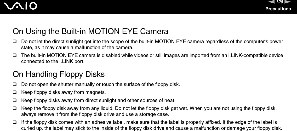 128nNPrecautionsOn Using the Built-in MOTION EYE Camera❑Do not let the direct sunlight get into the scope of the built-in MOTION EYE camera regardless of the computer's power state, as it may cause a malfunction of the camera.❑The built-in MOTION EYE camera is disabled while videos or still images are imported from an i.LINK-compatible device connected to the i.LINK port. On Handling Floppy Disks❑Do not open the shutter manually or touch the surface of the floppy disk.❑Keep floppy disks away from magnets.❑Keep floppy disks away from direct sunlight and other sources of heat.❑Keep the floppy disk away from any liquid. Do not let the floppy disk get wet. When you are not using the floppy disk, always remove it from the floppy disk drive and use a storage case.❑If the floppy disk comes with an adhesive label, make sure that the label is properly affixed. If the edge of the label is curled up, the label may stick to the inside of the floppy disk drive and cause a malfunction or damage your floppy disk. 