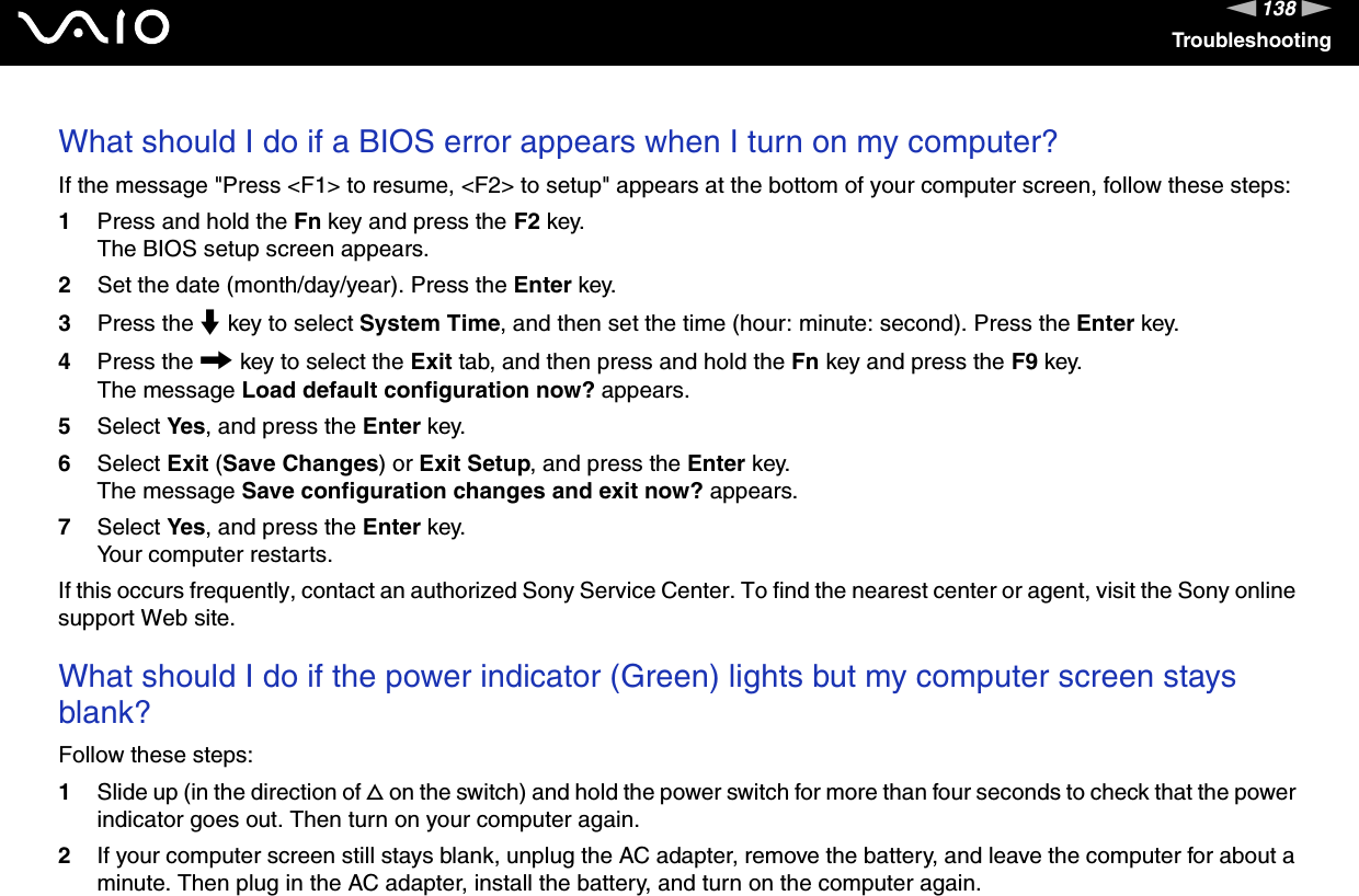 138nNTroubleshootingWhat should I do if a BIOS error appears when I turn on my computer? If the message "Press <F1> to resume, <F2> to setup" appears at the bottom of your computer screen, follow these steps:1Press and hold the Fn key and press the F2 key.The BIOS setup screen appears.2Set the date (month/day/year). Press the Enter key.3Press the m key to select System Time, and then set the time (hour: minute: second). Press the Enter key.4Press the , key to select the Exit tab, and then press and hold the Fn key and press the F9 key.The message Load default configuration now? appears.5Select Yes, and press the Enter key.6Select Exit (Save Changes) or Exit Setup, and press the Enter key.The message Save configuration changes and exit now? appears.7Select Yes, and press the Enter key.Your computer restarts.If this occurs frequently, contact an authorized Sony Service Center. To find the nearest center or agent, visit the Sony online support Web site. What should I do if the power indicator (Green) lights but my computer screen stays blank?Follow these steps:1Slide up (in the direction of f on the switch) and hold the power switch for more than four seconds to check that the power indicator goes out. Then turn on your computer again.2If your computer screen still stays blank, unplug the AC adapter, remove the battery, and leave the computer for about a minute. Then plug in the AC adapter, install the battery, and turn on the computer again.