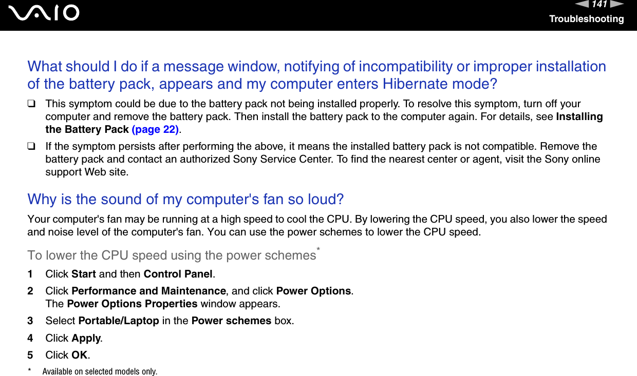 141nNTroubleshootingWhat should I do if a message window, notifying of incompatibility or improper installation of the battery pack, appears and my computer enters Hibernate mode?❑This symptom could be due to the battery pack not being installed properly. To resolve this symptom, turn off your computer and remove the battery pack. Then install the battery pack to the computer again. For details, see Installing the Battery Pack (page 22).❑If the symptom persists after performing the above, it means the installed battery pack is not compatible. Remove the battery pack and contact an authorized Sony Service Center. To find the nearest center or agent, visit the Sony online support Web site. Why is the sound of my computer's fan so loud?Your computer's fan may be running at a high speed to cool the CPU. By lowering the CPU speed, you also lower the speed and noise level of the computer's fan. You can use the power schemes to lower the CPU speed.To lower the CPU speed using the power schemes*1Click Start and then Control Panel.2Click Performance and Maintenance, and click Power Options. The Power Options Properties window appears.3Select Portable/Laptop in the Power schemes box.4Click Apply.5Click OK.* Available on selected models only. 