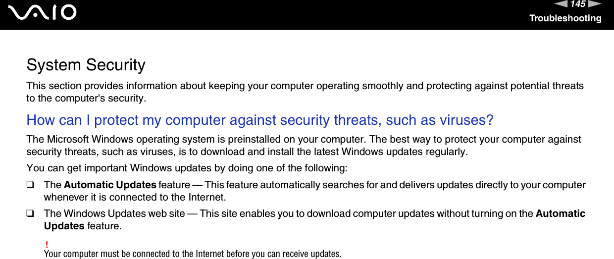 145nNTroubleshootingSystem SecurityThis section provides information about keeping your computer operating smoothly and protecting against potential threats to the computer's security.How can I protect my computer against security threats, such as viruses? The Microsoft Windows operating system is preinstalled on your computer. The best way to protect your computer against security threats, such as viruses, is to download and install the latest Windows updates regularly.You can get important Windows updates by doing one of the following:❑The Automatic Updates feature &mdash; This feature automatically searches for and delivers updates directly to your computer whenever it is connected to the Internet.❑The Windows Updates web site &mdash; This site enables you to download computer updates without turning on the Automatic Updates feature.!Your computer must be connected to the Internet before you can receive updates.