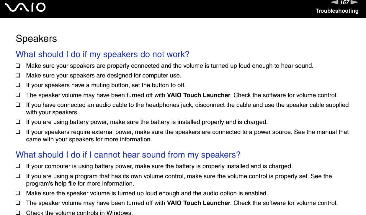 167nNTroubleshootingSpeakersWhat should I do if my speakers do not work?❑Make sure your speakers are properly connected and the volume is turned up loud enough to hear sound.❑Make sure your speakers are designed for computer use.❑If your speakers have a muting button, set the button to off.❑The speaker volume may have been turned off with VAIO Touch Launcher. Check the software for volume control.❑If you have connected an audio cable to the headphones jack, disconnect the cable and use the speaker cable supplied with your speakers.❑If you are using battery power, make sure the battery is installed properly and is charged.❑If your speakers require external power, make sure the speakers are connected to a power source. See the manual that came with your speakers for more information. What should I do if I cannot hear sound from my speakers?❑If your computer is using battery power, make sure the battery is properly installed and is charged.❑If you are using a program that has its own volume control, make sure the volume control is properly set. See the program's help file for more information.❑Make sure the speaker volume is turned up loud enough and the audio option is enabled.❑The speaker volume may have been turned off with VAIO Touch Launcher. Check the software for volume control.❑Check the volume controls in Windows.  