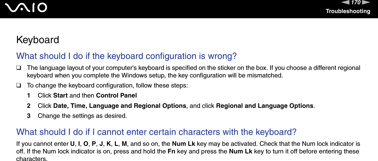 170nNTroubleshootingKeyboardWhat should I do if the keyboard configuration is wrong?❑The language layout of your computer's keyboard is specified on the sticker on the box. If you choose a different regional keyboard when you complete the Windows setup, the key configuration will be mismatched.❑To change the keyboard configuration, follow these steps:1Click Start and then Control Panel2Click Date, Time, Language and Regional Options, and click Regional and Language Options.3Change the settings as desired. What should I do if I cannot enter certain characters with the keyboard?If you cannot enter U, I, O, P, J, K, L, M, and so on, the Num Lk key may be activated. Check that the Num lock indicator is off. If the Num lock indicator is on, press and hold the Fn key and press the Num Lk key to turn it off before entering these characters.  