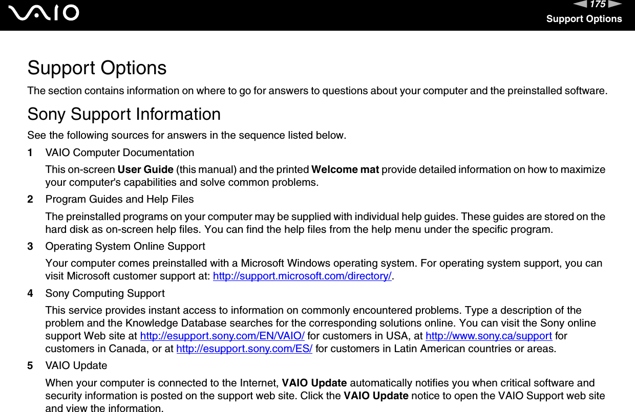 175nNSupport OptionsSupport OptionsThe section contains information on where to go for answers to questions about your computer and the preinstalled software.Sony Support InformationSee the following sources for answers in the sequence listed below.1VAIO Computer DocumentationThis on-screen User Guide (this manual) and the printed Welcome mat provide detailed information on how to maximize your computer's capabilities and solve common problems.2Program Guides and Help FilesThe preinstalled programs on your computer may be supplied with individual help guides. These guides are stored on the hard disk as on-screen help files. You can find the help files from the help menu under the specific program.3Operating System Online SupportYour computer comes preinstalled with a Microsoft Windows operating system. For operating system support, you can visit Microsoft customer support at: http://support.microsoft.com/directory/.4Sony Computing Support This service provides instant access to information on commonly encountered problems. Type a description of the problem and the Knowledge Database searches for the corresponding solutions online. You can visit the Sony online support Web site at http://esupport.sony.com/EN/VAIO/ for customers in USA, at http://www.sony.ca/support for customers in Canada, or at http://esupport.sony.com/ES/ for customers in Latin American countries or areas.5VAIO UpdateWhen your computer is connected to the Internet, VAIO Update automatically notifies you when critical software and security information is posted on the support web site. Click the VAIO Update notice to open the VAIO Support web site and view the information.