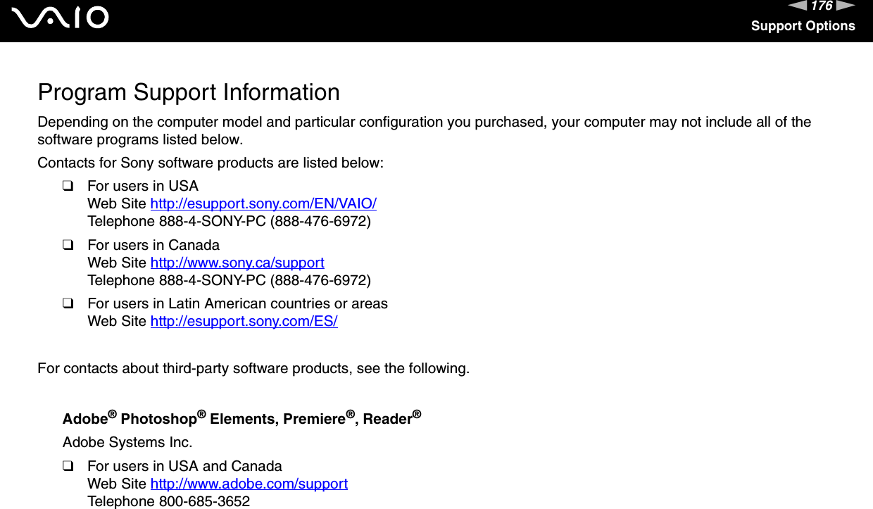 176nNSupport OptionsProgram Support InformationDepending on the computer model and particular configuration you purchased, your computer may not include all of the software programs listed below.Contacts for Sony software products are listed below:❑For users in USAWeb Site http://esupport.sony.com/EN/VAIO/ Telephone 888-4-SONY-PC (888-476-6972)❑For users in CanadaWeb Site http://www.sony.ca/support Telephone 888-4-SONY-PC (888-476-6972)❑For users in Latin American countries or areasWeb Site http://esupport.sony.com/ES/ For contacts about third-party software products, see the following.Adobe&reg; Photoshop&reg; Elements, Premiere&reg;, Reader&reg;Adobe Systems Inc.❑For users in USA and CanadaWeb Site http://www.adobe.com/support Telephone 800-685-3652