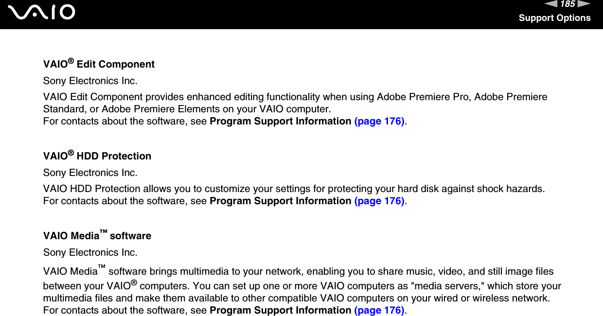 185nNSupport OptionsVAIO&reg; Edit ComponentSony Electronics Inc.VAIO Edit Component provides enhanced editing functionality when using Adobe Premiere Pro, Adobe Premiere Standard, or Adobe Premiere Elements on your VAIO computer.For contacts about the software, see Program Support Information (page 176).VAIO&reg; HDD ProtectionSony Electronics Inc.VAIO HDD Protection allows you to customize your settings for protecting your hard disk against shock hazards.For contacts about the software, see Program Support Information (page 176).VAIO Media&trade; softwareSony Electronics Inc.VAIO Media&trade; software brings multimedia to your network, enabling you to share music, video, and still image files between your VAIO&reg; computers. You can set up one or more VAIO computers as "media servers," which store your multimedia files and make them available to other compatible VAIO computers on your wired or wireless network.For contacts about the software, see Program Support Information (page 176).