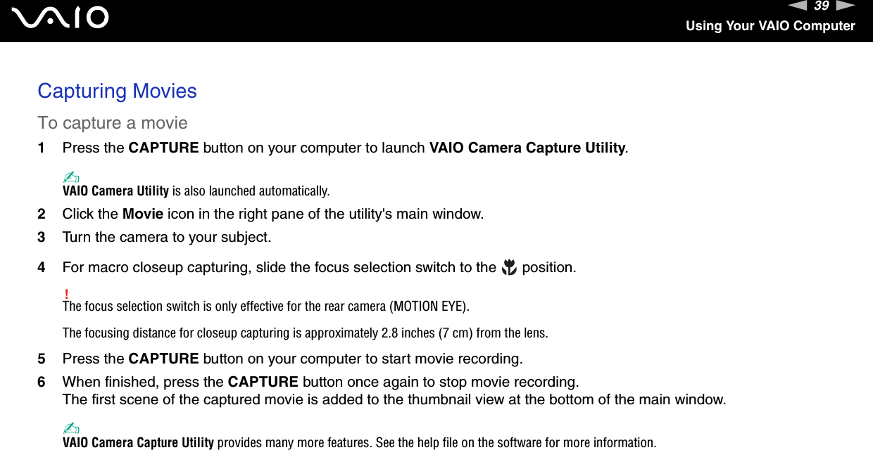 39nNUsing Your VAIO ComputerCapturing MoviesTo capture a movie1Press the CAPTURE button on your computer to launch VAIO Camera Capture Utility.✍VAIO Camera Utility is also launched automatically.2Click the Movie icon in the right pane of the utility's main window.3Turn the camera to your subject.4For macro closeup capturing, slide the focus selection switch to the   position.!The focus selection switch is only effective for the rear camera (MOTION EYE).The focusing distance for closeup capturing is approximately 2.8 inches (7 cm) from the lens.5Press the CAPTURE button on your computer to start movie recording.6When finished, press the CAPTURE button once again to stop movie recording.The first scene of the captured movie is added to the thumbnail view at the bottom of the main window.✍VAIO Camera Capture Utility provides many more features. See the help file on the software for more information.  