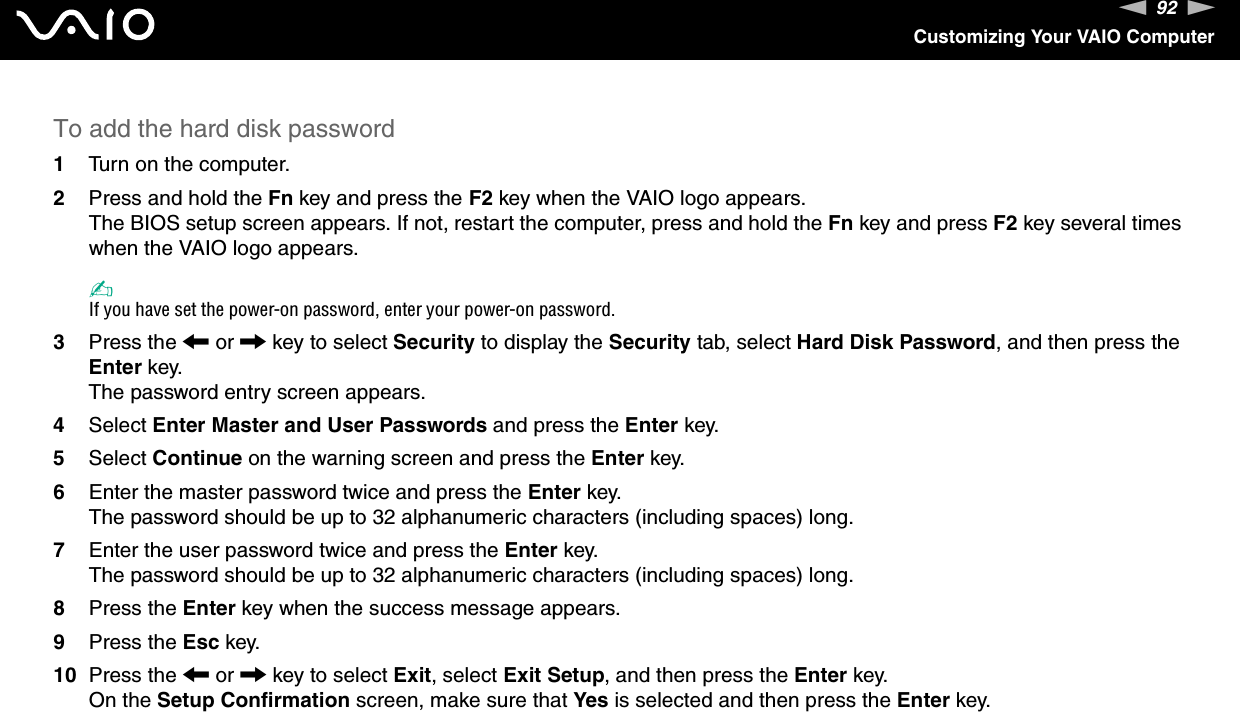 92nNCustomizing Your VAIO ComputerTo add the hard disk password1Turn on the computer.2Press and hold the Fn key and press the F2 key when the VAIO logo appears.The BIOS setup screen appears. If not, restart the computer, press and hold the Fn key and press F2 key several times when the VAIO logo appears.✍If you have set the power-on password, enter your power-on password.3Press the < or , key to select Security to display the Security tab, select Hard Disk Password, and then press the Enter key.The password entry screen appears.4Select Enter Master and User Passwords and press the Enter key.5Select Continue on the warning screen and press the Enter key.6Enter the master password twice and press the Enter key.The password should be up to 32 alphanumeric characters (including spaces) long.7Enter the user password twice and press the Enter key.The password should be up to 32 alphanumeric characters (including spaces) long.8Press the Enter key when the success message appears.9Press the Esc key.10 Press the < or , key to select Exit, select Exit Setup, and then press the Enter key.On the Setup Confirmation screen, make sure that Yes is selected and then press the Enter key. 