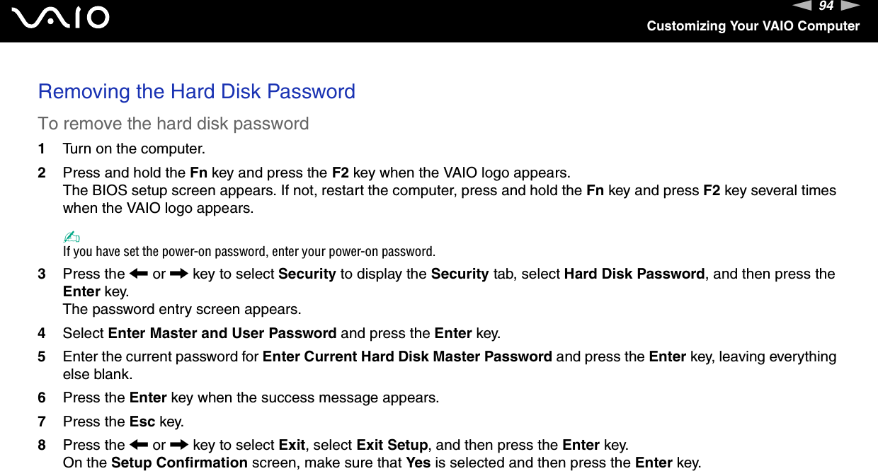 94nNCustomizing Your VAIO ComputerRemoving the Hard Disk PasswordTo remove the hard disk password1Turn on the computer.2Press and hold the Fn key and press the F2 key when the VAIO logo appears.The BIOS setup screen appears. If not, restart the computer, press and hold the Fn key and press F2 key several times when the VAIO logo appears.✍If you have set the power-on password, enter your power-on password.3Press the < or , key to select Security to display the Security tab, select Hard Disk Password, and then press the Enter key.The password entry screen appears.4Select Enter Master and User Password and press the Enter key.5Enter the current password for Enter Current Hard Disk Master Password and press the Enter key, leaving everything else blank.6Press the Enter key when the success message appears.7Press the Esc key.8Press the < or , key to select Exit, select Exit Setup, and then press the Enter key.On the Setup Confirmation screen, make sure that Yes is selected and then press the Enter key. 