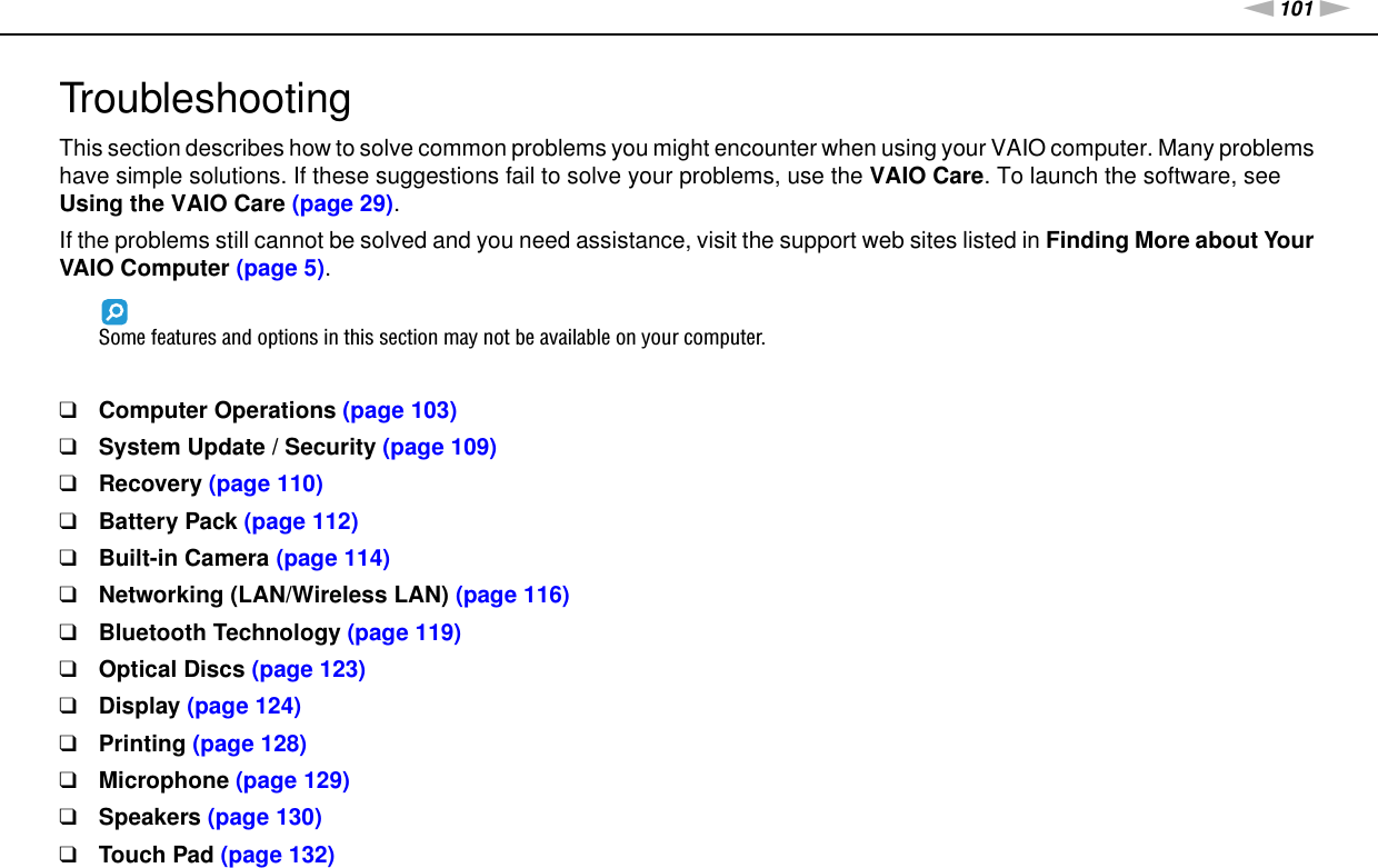 101nNTroubleshooting &gt;TroubleshootingThis section describes how to solve common problems you might encounter when using your VAIO computer. Many problems have simple solutions. If these suggestions fail to solve your problems, use the VAIO Care. To launch the software, see Using the VAIO Care (page 29).If the problems still cannot be solved and you need assistance, visit the support web sites listed in Finding More about Your VAIO Computer (page 5).Some features and options in this section may not be available on your computer.❑Computer Operations (page 103)❑System Update / Security (page 109)❑Recovery (page 110)❑Battery Pack (page 112)❑Built-in Camera (page 114)❑Networking (LAN/Wireless LAN) (page 116)❑Bluetooth Technology (page 119)❑Optical Discs (page 123)❑Display (page 124)❑Printing (page 128)❑Microphone (page 129)❑Speakers (page 130)❑Touch Pad (page 132)