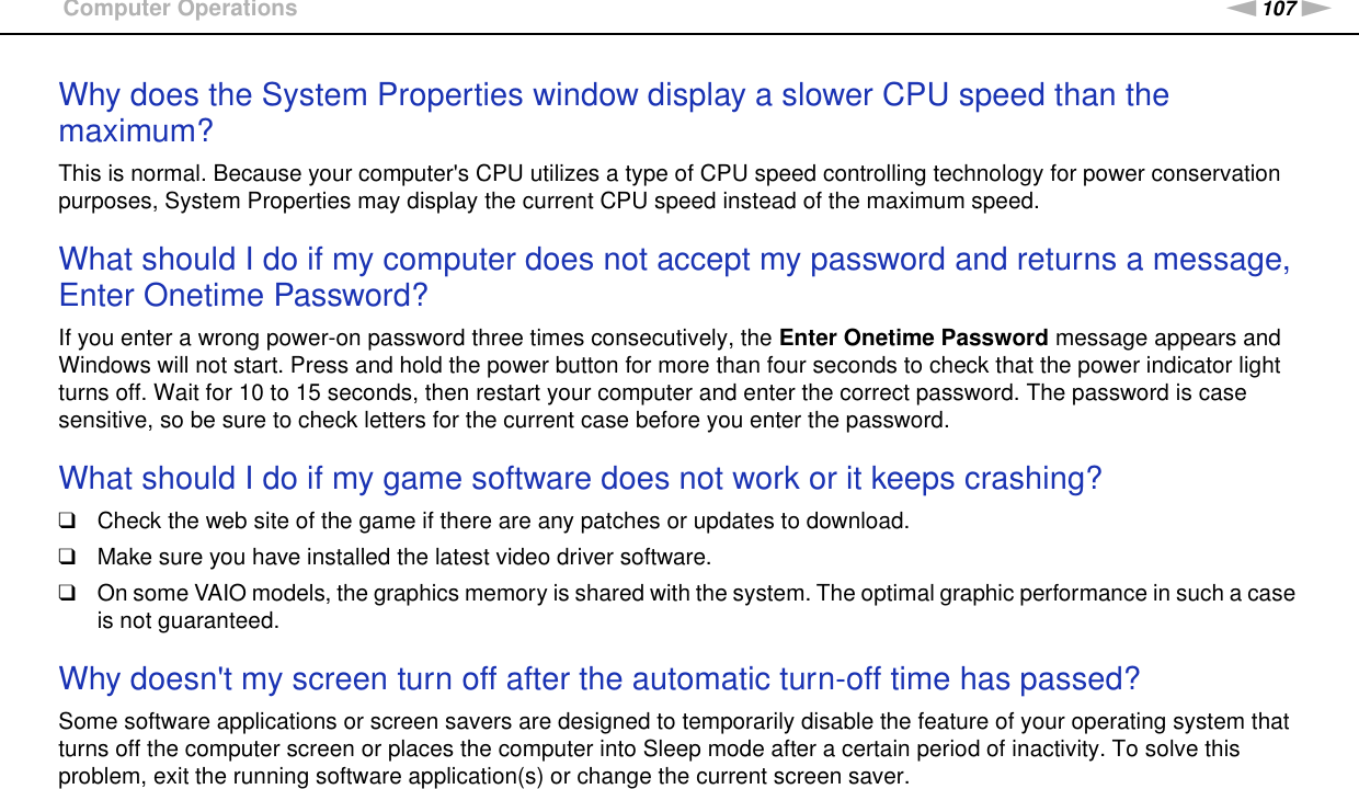 107nNTroubleshooting &gt;Computer OperationsWhy does the System Properties window display a slower CPU speed than the maximum?This is normal. Because your computer&apos;s CPU utilizes a type of CPU speed controlling technology for power conservation purposes, System Properties may display the current CPU speed instead of the maximum speed. What should I do if my computer does not accept my password and returns a message, Enter Onetime Password?If you enter a wrong power-on password three times consecutively, the Enter Onetime Password message appears and Windows will not start. Press and hold the power button for more than four seconds to check that the power indicator light turns off. Wait for 10 to 15 seconds, then restart your computer and enter the correct password. The password is case sensitive, so be sure to check letters for the current case before you enter the password. What should I do if my game software does not work or it keeps crashing?❑Check the web site of the game if there are any patches or updates to download.❑Make sure you have installed the latest video driver software.❑On some VAIO models, the graphics memory is shared with the system. The optimal graphic performance in such a case is not guaranteed. Why doesn&apos;t my screen turn off after the automatic turn-off time has passed?Some software applications or screen savers are designed to temporarily disable the feature of your operating system that turns off the computer screen or places the computer into Sleep mode after a certain period of inactivity. To solve this problem, exit the running software application(s) or change the current screen saver. 