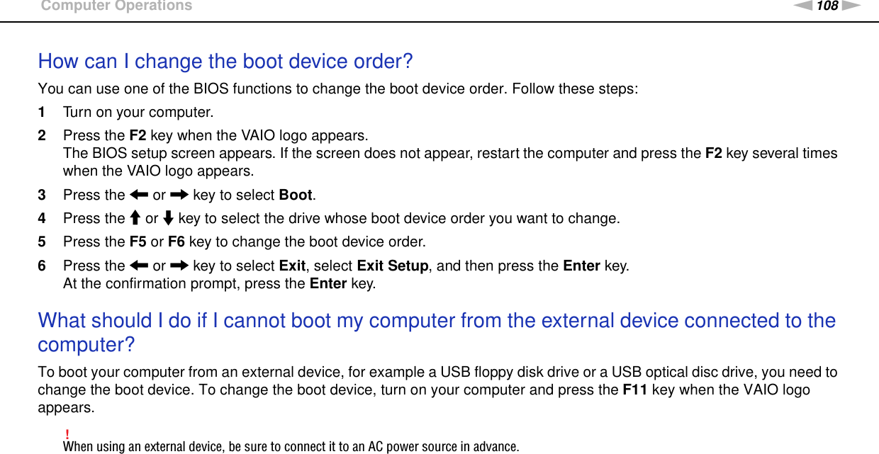 108nNTroubleshooting &gt;Computer OperationsHow can I change the boot device order?You can use one of the BIOS functions to change the boot device order. Follow these steps:1Turn on your computer.2Press the F2 key when the VAIO logo appears.The BIOS setup screen appears. If the screen does not appear, restart the computer and press the F2 key several times when the VAIO logo appears.3Press the &lt; or , key to select Boot.4Press the M or m key to select the drive whose boot device order you want to change.5Press the F5 or F6 key to change the boot device order.6Press the &lt; or , key to select Exit, select Exit Setup, and then press the Enter key.At the confirmation prompt, press the Enter key. What should I do if I cannot boot my computer from the external device connected to the computer?To boot your computer from an external device, for example a USB floppy disk drive or a USB optical disc drive, you need to change the boot device. To change the boot device, turn on your computer and press the F11 key when the VAIO logo appears.!When using an external device, be sure to connect it to an AC power source in advance.  