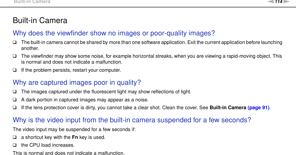 114nNTroubleshooting &gt;Built-in CameraBuilt-in CameraWhy does the viewfinder show no images or poor-quality images?❑The built-in camera cannot be shared by more than one software application. Exit the current application before launching another.❑The viewfinder may show some noise, for example horizontal streaks, when you are viewing a rapid-moving object. This is normal and does not indicate a malfunction.❑If the problem persists, restart your computer. Why are captured images poor in quality?❑The images captured under the fluorescent light may show reflections of light.❑A dark portion in captured images may appear as a noise.❑If the lens protection cover is dirty, you cannot take a clear shot. Clean the cover. See Built-in Camera (page 91).  Why is the video input from the built-in camera suspended for a few seconds?The video input may be suspended for a few seconds if:❑a shortcut key with the Fn key is used.❑the CPU load increases.This is normal and does not indicate a malfunction. 