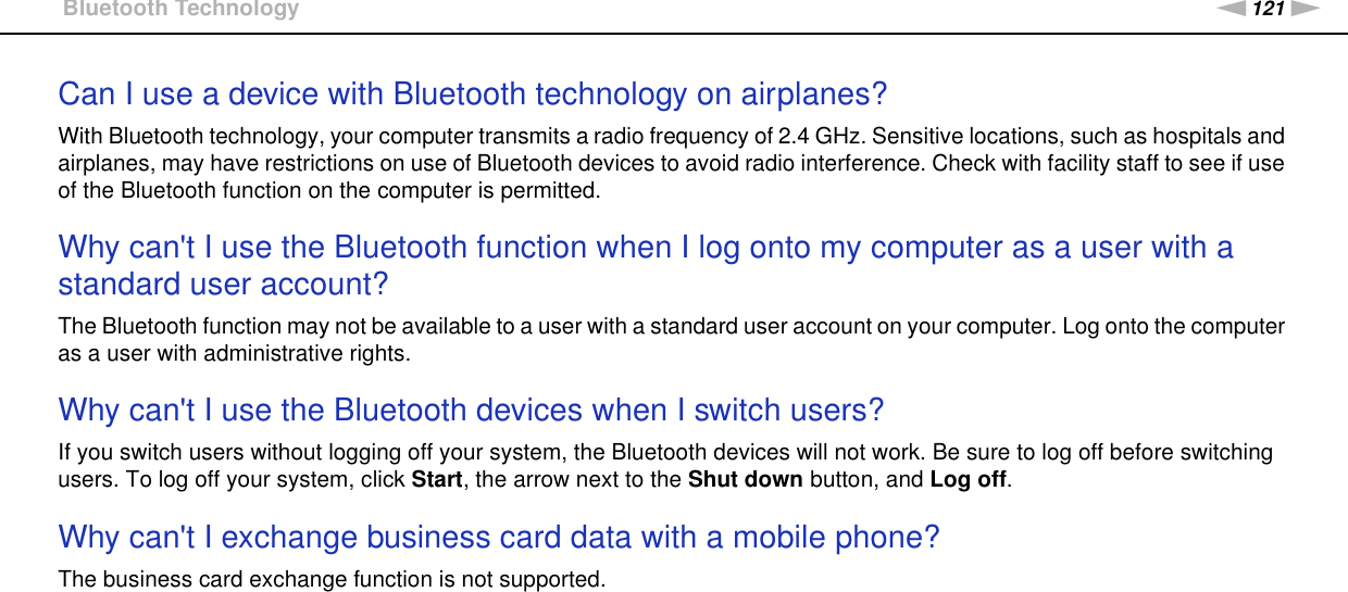 121nNTroubleshooting &gt;Bluetooth TechnologyCan I use a device with Bluetooth technology on airplanes?With Bluetooth technology, your computer transmits a radio frequency of 2.4 GHz. Sensitive locations, such as hospitals and airplanes, may have restrictions on use of Bluetooth devices to avoid radio interference. Check with facility staff to see if use of the Bluetooth function on the computer is permitted. Why can&apos;t I use the Bluetooth function when I log onto my computer as a user with a standard user account?The Bluetooth function may not be available to a user with a standard user account on your computer. Log onto the computer as a user with administrative rights. Why can&apos;t I use the Bluetooth devices when I switch users?If you switch users without logging off your system, the Bluetooth devices will not work. Be sure to log off before switching users. To log off your system, click Start, the arrow next to the Shut down button, and Log off. Why can&apos;t I exchange business card data with a mobile phone?The business card exchange function is not supported. 