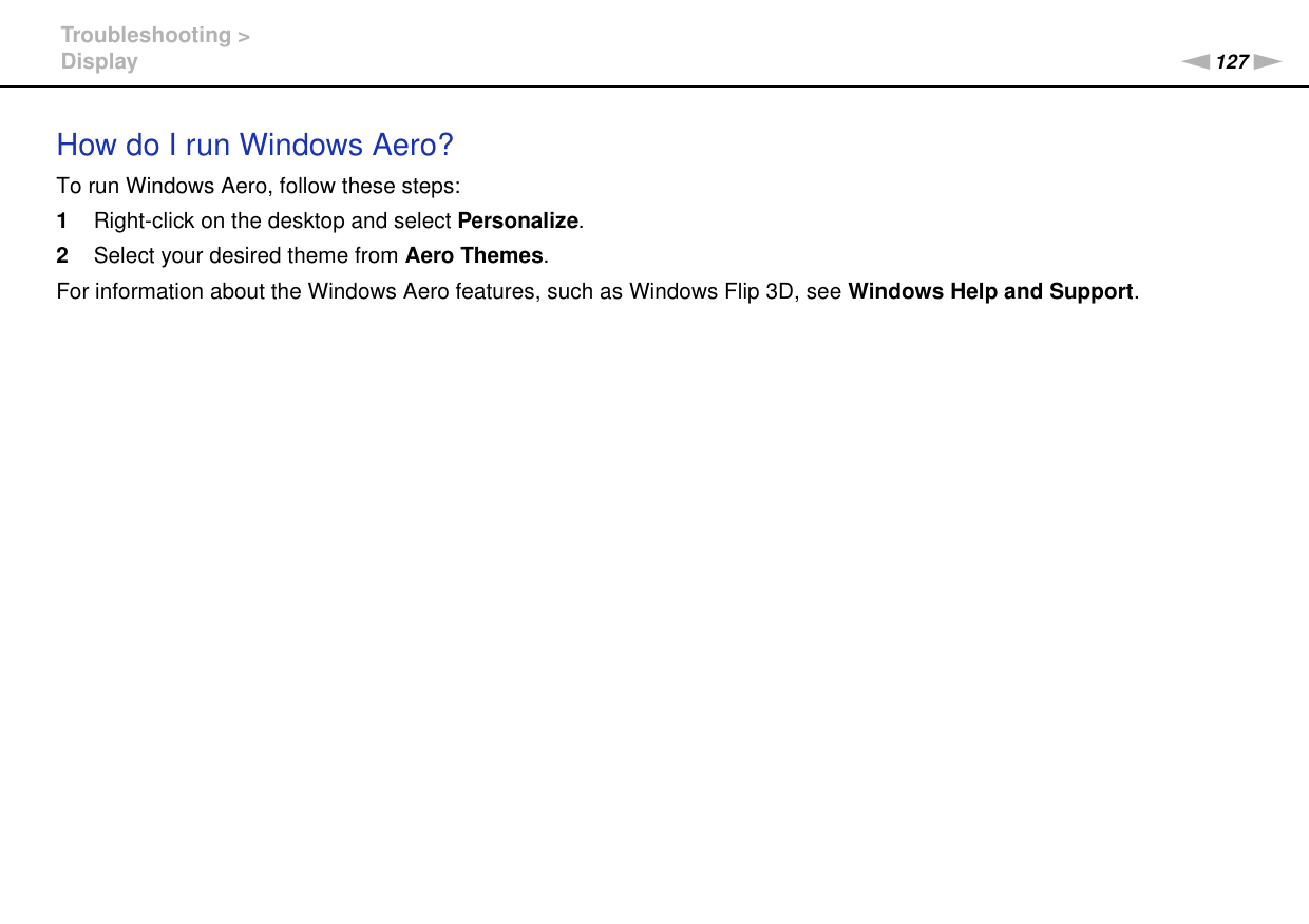 127nNTroubleshooting &gt;DisplayHow do I run Windows Aero?To run Windows Aero, follow these steps:1Right-click on the desktop and select Personalize.2Select your desired theme from Aero Themes.For information about the Windows Aero features, such as Windows Flip 3D, see Windows Help and Support.  