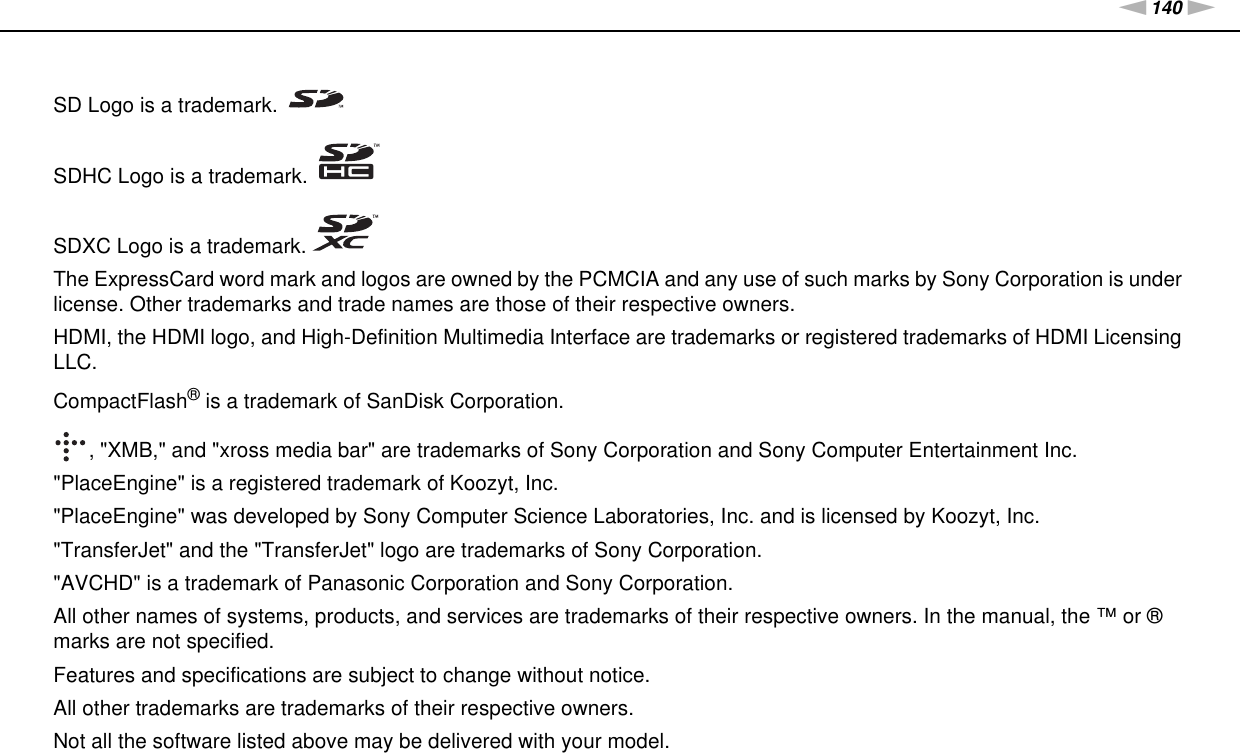 140nNTrademarks &gt;SD Logo is a trademark.SDHC Logo is a trademark.SDXC Logo is a trademark.The ExpressCard word mark and logos are owned by the PCMCIA and any use of such marks by Sony Corporation is under license. Other trademarks and trade names are those of their respective owners.HDMI, the HDMI logo, and High-Definition Multimedia Interface are trademarks or registered trademarks of HDMI Licensing LLC.CompactFlash® is a trademark of SanDisk Corporation., &quot;XMB,&quot; and &quot;xross media bar&quot; are trademarks of Sony Corporation and Sony Computer Entertainment Inc.&quot;PlaceEngine&quot; is a registered trademark of Koozyt, Inc.&quot;PlaceEngine&quot; was developed by Sony Computer Science Laboratories, Inc. and is licensed by Koozyt, Inc.&quot;TransferJet&quot; and the &quot;TransferJet&quot; logo are trademarks of Sony Corporation.&quot;AVCHD&quot; is a trademark of Panasonic Corporation and Sony Corporation.All other names of systems, products, and services are trademarks of their respective owners. In the manual, the ™ or ® marks are not specified.Features and specifications are subject to change without notice.All other trademarks are trademarks of their respective owners.Not all the software listed above may be delivered with your model.