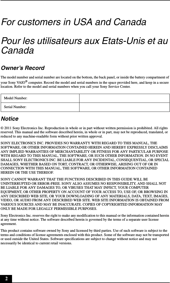 2For customers in USA and CanadaPour les utilisateurs aux Etats-Unis et au CanadaOwner’s RecordThe model number and serial number are located on the bottom, the back panel, or inside the battery compartment of your Sony VAIO® computer. Record the model and serial numbers in the space provided here, and keep in a secure location. Refer to the model and serial numbers when you call your Sony Service Center.Notice© 2011 Sony Electronics Inc. Reproduction in whole or in part without written permission is prohibited. All rights reserved. This manual and the software described herein, in whole or in part, may not be reproduced, translated, or reduced to any machine-readable form without prior written approval.SONY ELECTRONICS INC. PROVIDES NO WARRANTY WITH REGARD TO THIS MANUAL, THE SOFTWARE, OR OTHER INFORMATION CONTAINED HEREIN AND HEREBY EXPRESSLY DISCLAIMS ANY IMPLIED WARRANTIES OF MERCHANTABILITY OR FITNESS FOR ANY PARTICULAR PURPOSE WITH REGARD TO THIS MANUAL, THE SOFTWARE, OR SUCH OTHER INFORMATION. IN NO EVENT SHALL SONY ELECTRONICS INC. BE LIABLE FOR ANY INCIDENTAL, CONSEQUENTIAL, OR SPECIAL DAMAGES, WHETHER BASED ON TORT, CONTRACT, OR OTHERWISE, ARISING OUT OF OR IN CONNECTION WITH THIS MANUAL, THE SOFTWARE, OR OTHER INFORMATION CONTAINED HEREIN OR THE USE THEREOF.SONY CANNOT WARRANT THAT THE FUNCTIONS DESCRIBED IN THIS GUIDE WILL BE UNINTERRUPTED OR ERROR-FREE. SONY ALSO ASSUMES NO RESPONSIBILITY, AND SHALL NOT BE LIABLE FOR ANY DAMAGES TO, OR VIRUSES THAT MAY INFECT, YOUR COMPUTER EQUIPMENT, OR OTHER PROPERTY ON ACCOUNT OF YOUR ACCESS TO, USE OF, OR BROWSING IN ANY DESCRIBED WEB SITE, OR YOUR DOWNLOADING OF ANY MATERIALS, DATA, TEXT, IMAGES, VIDEO, OR AUDIO FROM ANY DESCRIBED WEB SITE. WEB SITE INFORMATION IS OBTAINED FROM VARIOUS SOURCES AND MAY BE INACCURATE. COPIES OF COPYRIGHTED INFORMATION MAY ONLY BE MADE FOR LEGALLY PERMISSIBLE PURPOSES.Sony Electronics Inc. reserves the right to make any modification to this manual or the information contained herein at any time without notice. The software described herein is governed by the terms of a separate user license agreement.This product contains software owned by Sony and licensed by third parties. Use of such software is subject to the terms and conditions of license agreements enclosed with this product. Some of the software may not be transported or used outside the United States. Software specifications are subject to change without notice and may not necessarily be identical to current retail versions.Model Number:Serial Number: