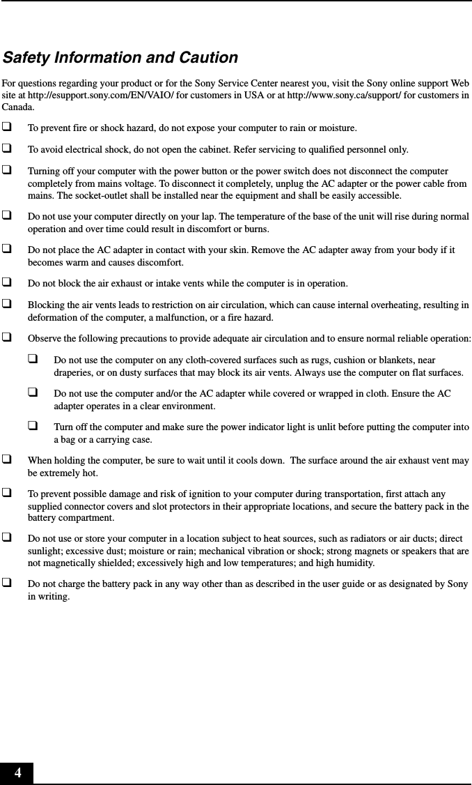 4Safety Information and CautionFor questions regarding your product or for the Sony Service Center nearest you, visit the Sony online support Web site at http://esupport.sony.com/EN/VAIO/ for customers in USA or at http://www.sony.ca/support/ for customers in Canada.❑To prevent fire or shock hazard, do not expose your computer to rain or moisture.❑To avoid electrical shock, do not open the cabinet. Refer servicing to qualified personnel only.❑Turning off your computer with the power button or the power switch does not disconnect the computer completely from mains voltage. To disconnect it completely, unplug the AC adapter or the power cable from mains. The socket-outlet shall be installed near the equipment and shall be easily accessible.❑Do not use your computer directly on your lap. The temperature of the base of the unit will rise during normal operation and over time could result in discomfort or burns.❑Do not place the AC adapter in contact with your skin. Remove the AC adapter away from your body if it becomes warm and causes discomfort.❑Do not block the air exhaust or intake vents while the computer is in operation.❑Blocking the air vents leads to restriction on air circulation, which can cause internal overheating, resulting in deformation of the computer, a malfunction, or a fire hazard.❑Observe the following precautions to provide adequate air circulation and to ensure normal reliable operation:❑Do not use the computer on any cloth-covered surfaces such as rugs, cushion or blankets, near draperies, or on dusty surfaces that may block its air vents. Always use the computer on flat surfaces.❑Do not use the computer and/or the AC adapter while covered or wrapped in cloth. Ensure the AC adapter operates in a clear environment.❑Turn off the computer and make sure the power indicator light is unlit before putting the computer into a bag or a carrying case.❑When holding the computer, be sure to wait until it cools down.  The surface around the air exhaust vent may be extremely hot.❑To prevent possible damage and risk of ignition to your computer during transportation, first attach any supplied connector covers and slot protectors in their appropriate locations, and secure the battery pack in the battery compartment.❑Do not use or store your computer in a location subject to heat sources, such as radiators or air ducts; direct sunlight; excessive dust; moisture or rain; mechanical vibration or shock; strong magnets or speakers that are not magnetically shielded; excessively high and low temperatures; and high humidity.❑Do not charge the battery pack in any way other than as described in the user guide or as designated by Sony in writing.