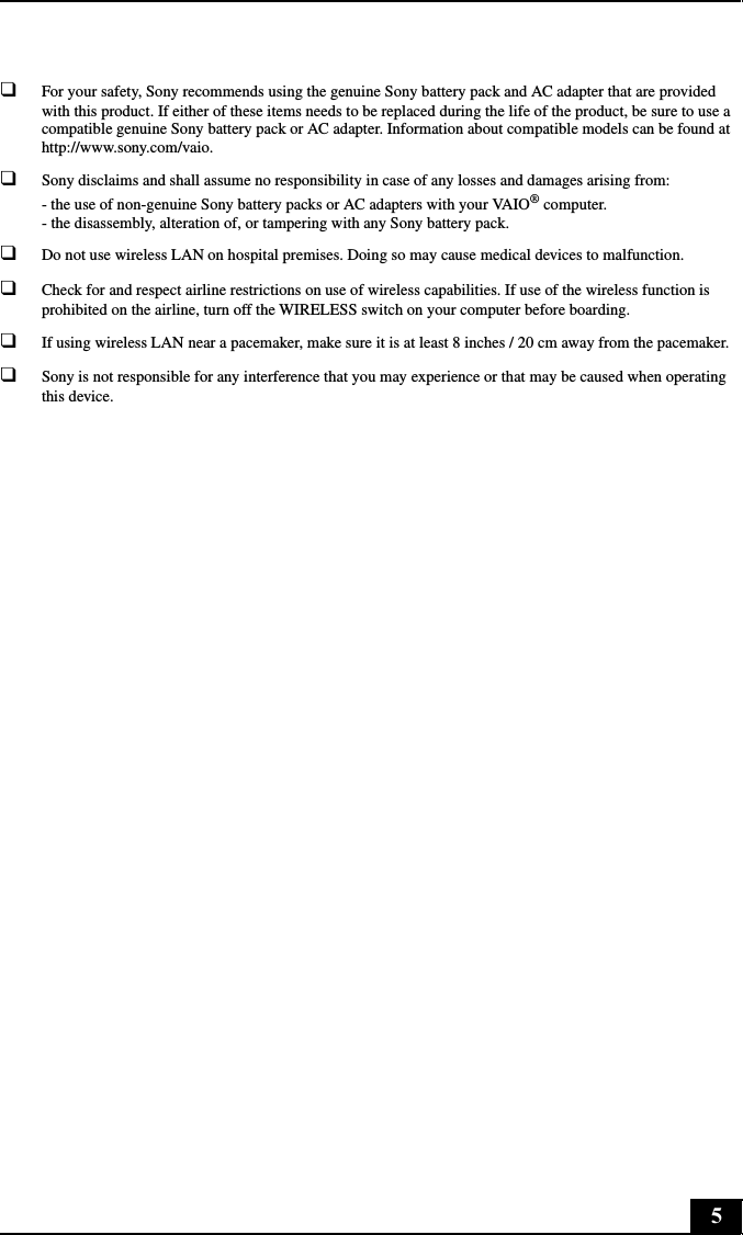 5❑For your safety, Sony recommends using the genuine Sony battery pack and AC adapter that are provided with this product. If either of these items needs to be replaced during the life of the product, be sure to use a compatible genuine Sony battery pack or AC adapter. Information about compatible models can be found at http://www.sony.com/vaio.❑Sony disclaims and shall assume no responsibility in case of any losses and damages arising from: - the use of non-genuine Sony battery packs or AC adapters with your VAIO® computer. - the disassembly, alteration of, or tampering with any Sony battery pack.❑Do not use wireless LAN on hospital premises. Doing so may cause medical devices to malfunction.❑Check for and respect airline restrictions on use of wireless capabilities. If use of the wireless function is prohibited on the airline, turn off the WIRELESS switch on your computer before boarding.❑If using wireless LAN near a pacemaker, make sure it is at least 8 inches / 20 cm away from the pacemaker.❑Sony is not responsible for any interference that you may experience or that may be caused when operating this device.
