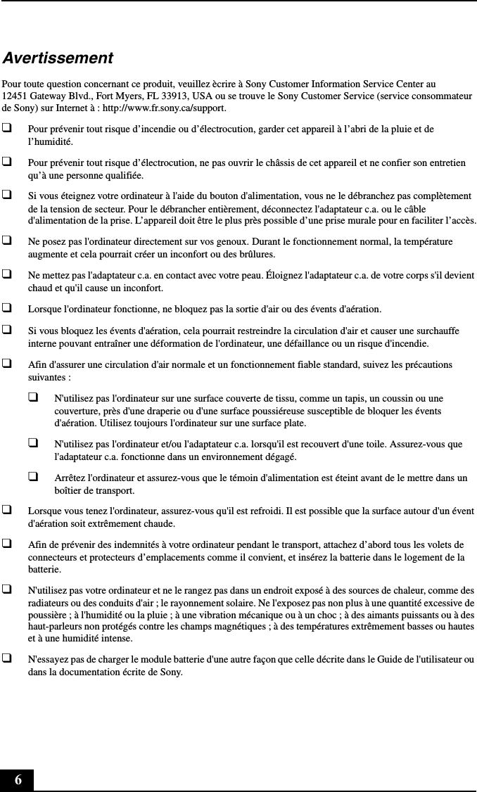 6AvertissementPour toute question concernant ce produit, veuillez ècrire à Sony Customer Information Service Center au 12451 Gateway Blvd., Fort Myers, FL 33913, USA ou se trouve le Sony Customer Service (service consommateur de Sony) sur Internet à : http://www.fr.sony.ca/support.❑Pour prévenir tout risque d’incendie ou d’électrocution, garder cet appareil à l’abri de la pluie et de l’humidité.❑Pour prévenir tout risque d’électrocution, ne pas ouvrir le châssis de cet appareil et ne confier son entretien qu’à une personne qualifiée.❑Si vous éteignez votre ordinateur à l&apos;aide du bouton d&apos;alimentation, vous ne le débranchez pas complètement de la tension de secteur. Pour le débrancher entièrement, déconnectez l&apos;adaptateur c.a. ou le câble d&apos;alimentation de la prise. L’appareil doit être le plus près possible d’une prise murale pour en faciliter l’accès.❑Ne posez pas l&apos;ordinateur directement sur vos genoux. Durant le fonctionnement normal, la température augmente et cela pourrait créer un inconfort ou des brûlures.❑Ne mettez pas l&apos;adaptateur c.a. en contact avec votre peau. Éloignez l&apos;adaptateur c.a. de votre corps s&apos;il devient chaud et qu&apos;il cause un inconfort.❑Lorsque l&apos;ordinateur fonctionne, ne bloquez pas la sortie d&apos;air ou des évents d&apos;aération.❑Si vous bloquez les évents d&apos;aération, cela pourrait restreindre la circulation d&apos;air et causer une surchauffe interne pouvant entraîner une déformation de l&apos;ordinateur, une défaillance ou un risque d&apos;incendie.❑Afin d&apos;assurer une circulation d&apos;air normale et un fonctionnement fiable standard, suivez les précautions suivantes :❑N&apos;utilisez pas l&apos;ordinateur sur une surface couverte de tissu, comme un tapis, un coussin ou une couverture, près d&apos;une draperie ou d&apos;une surface poussiéreuse susceptible de bloquer les évents d&apos;aération. Utilisez toujours l&apos;ordinateur sur une surface plate.❑N&apos;utilisez pas l&apos;ordinateur et/ou l&apos;adaptateur c.a. lorsqu&apos;il est recouvert d&apos;une toile. Assurez-vous que l&apos;adaptateur c.a. fonctionne dans un environnement dégagé.❑Arrêtez l&apos;ordinateur et assurez-vous que le témoin d&apos;alimentation est éteint avant de le mettre dans un boîtier de transport.❑Lorsque vous tenez l&apos;ordinateur, assurez-vous qu&apos;il est refroidi. Il est possible que la surface autour d&apos;un évent d&apos;aération soit extrêmement chaude.❑Afin de prévenir des indemnités à votre ordinateur pendant le transport, attachez d’abord tous les volets de connecteurs et protecteurs d’emplacements comme il convient, et insérez la batterie dans le logement de la batterie.❑N&apos;utilisez pas votre ordinateur et ne le rangez pas dans un endroit exposé à des sources de chaleur, comme des radiateurs ou des conduits d&apos;air ; le rayonnement solaire. Ne l&apos;exposez pas non plus à une quantité excessive de poussière ; à l&apos;humidité ou la pluie ; à une vibration mécanique ou à un choc ; à des aimants puissants ou à des haut-parleurs non protégés contre les champs magnétiques ; à des températures extrêmement basses ou hautes et à une humidité intense.❑N&apos;essayez pas de charger le module batterie d&apos;une autre façon que celle décrite dans le Guide de l&apos;utilisateur ou dans la documentation écrite de Sony.