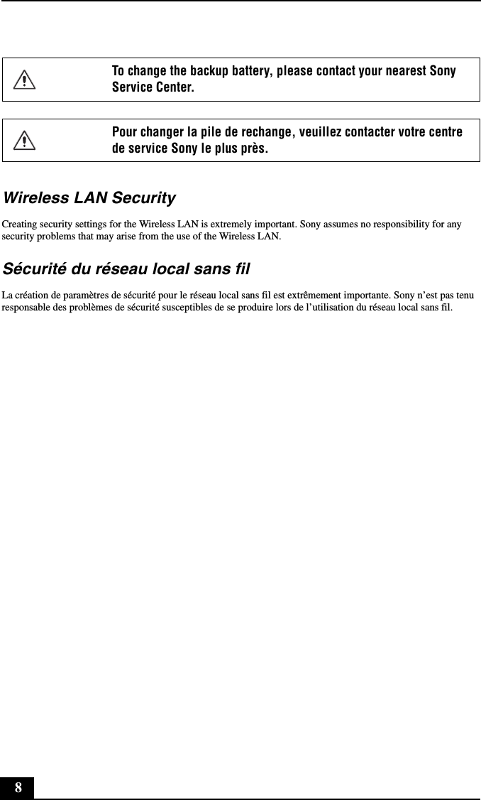 8Wireless LAN SecurityCreating security settings for the Wireless LAN is extremely important. Sony assumes no responsibility for any security problems that may arise from the use of the Wireless LAN.Sécurité du réseau local sans filLa création de paramètres de sécurité pour le réseau local sans fil est extrêmement importante. Sony n’est pas tenu responsable des problèmes de sécurité susceptibles de se produire lors de l’utilisation du réseau local sans fil.To change the backup battery, please contact your nearest Sony Service Center.Pour changer la pile de rechange, veuillez contacter votre centre de service Sony le plus près.