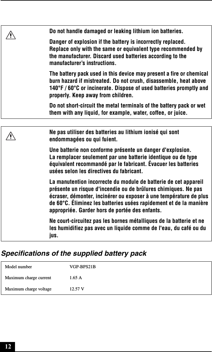 12Specifications of the supplied battery packDo not handle damaged or leaking lithium ion batteries.Danger of explosion if the battery is incorrectly replaced. Replace only with the same or equivalent type recommended by the manufacturer. Discard used batteries according to the manufacturer’s instructions.The battery pack used in this device may present a fire or chemical burn hazard if mistreated. Do not crush, disassemble, heat above 140°F / 60°C or incinerate. Dispose of used batteries promptly and properly. Keep away from children.Do not short-circuit the metal terminals of the battery pack or wet them with any liquid, for example, water, coffee, or juice.Ne pas utiliser des batteries au lithium ionisé qui sont endommagées ou qui fuient.Une batterie non conforme présente un danger d&apos;explosion. La remplacer seulement par une batterie identique ou de type équivalent recommandé par le fabricant. Évacuer les batteries usées selon les directives du fabricant.La manutention incorrecte du module de batterie de cet appareil présente un risque d&apos;incendie ou de brûlures chimiques. Ne pas écraser, démonter, incinérer ou exposer à une température de plus de 60°C. Éliminez les batteries usées rapidement et de la manière appropriée. Garder hors de portée des enfants.Ne court-circuitez pas les bornes métalliques de la batterie et ne les humidifiez pas avec un liquide comme de l&apos;eau, du café ou du jus.Model number VGP-BPS21BMaximum charge current 1.65 AMaximum charge voltage 12.57 V