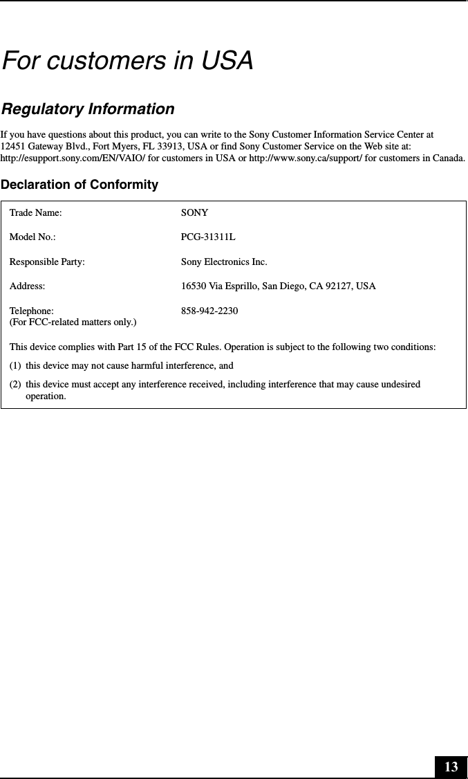 13For customers in USARegulatory InformationIf you have questions about this product, you can write to the Sony Customer Information Service Center at 12451 Gateway Blvd., Fort Myers, FL 33913, USA or find Sony Customer Service on the Web site at: http://esupport.sony.com/EN/VAIO/ for customers in USA or http://www.sony.ca/support/ for customers in Canada.Declaration of ConformityTrade Name: SONYModel No.:  PCG-31311LResponsible Party:  Sony Electronics Inc.Address: 16530 Via Esprillo, San Diego, CA 92127, USATelephone:  (For FCC-related matters only.)858-942-2230This device complies with Part 15 of the FCC Rules. Operation is subject to the following two conditions: (1) this device may not cause harmful interference, and(2) this device must accept any interference received, including interference that may cause undesired operation.
