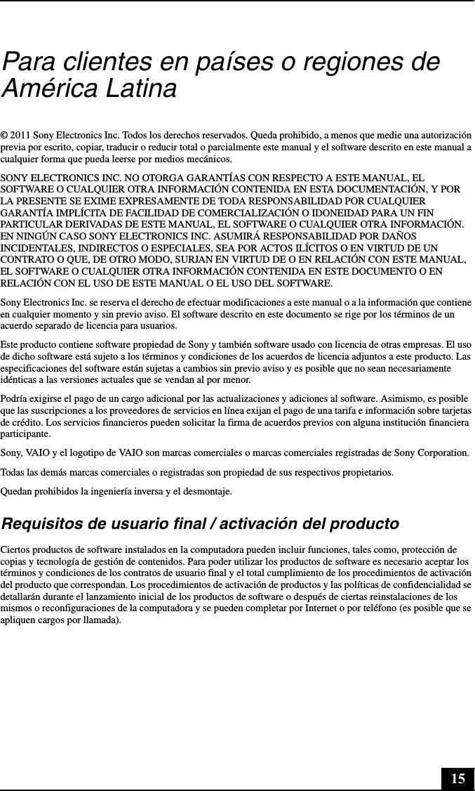 15Para clientes en países o regiones de América Latina© 2011 Sony Electronics Inc. Todos los derechos reservados. Queda prohibido, a menos que medie una autorización previa por escrito, copiar, traducir o reducir total o parcialmente este manual y el software descrito en este manual a cualquier forma que pueda leerse por medios mecánicos.SONY ELECTRONICS INC. NO OTORGA GARANTÍAS CON RESPECTO A ESTE MANUAL, EL SOFTWARE O CUALQUIER OTRA INFORMACIÓN CONTENIDA EN ESTA DOCUMENTACIÓN, Y POR LA PRESENTE SE EXIME EXPRESAMENTE DE TODA RESPONSABILIDAD POR CUALQUIER GARANTÍA IMPLÍCITA DE FACILIDAD DE COMERCIALIZACIÓN O IDONEIDAD PARA UN FIN PARTICULAR DERIVADAS DE ESTE MANUAL, EL SOFTWARE O CUALQUIER OTRA INFORMACIÓN. EN NINGÚN CASO SONY ELECTRONICS INC. ASUMIRÁ RESPONSABILIDAD POR DAÑOS INCIDENTALES, INDIRECTOS O ESPECIALES, SEA POR ACTOS ILÍCITOS O EN VIRTUD DE UN CONTRATO O QUE, DE OTRO MODO, SURJAN EN VIRTUD DE O EN RELACIÓN CON ESTE MANUAL, EL SOFTWARE O CUALQUIER OTRA INFORMACIÓN CONTENIDA EN ESTE DOCUMENTO O EN RELACIÓN CON EL USO DE ESTE MANUAL O EL USO DEL SOFTWARE.Sony Electronics Inc. se reserva el derecho de efectuar modificaciones a este manual o a la información que contiene en cualquier momento y sin previo aviso. El software descrito en este documento se rige por los términos de un acuerdo separado de licencia para usuarios.Este producto contiene software propiedad de Sony y también software usado con licencia de otras empresas. El uso de dicho software está sujeto a los términos y condiciones de los acuerdos de licencia adjuntos a este producto. Las especificaciones del software están sujetas a cambios sin previo aviso y es posible que no sean necesariamente idénticas a las versiones actuales que se vendan al por menor.Podría exigirse el pago de un cargo adicional por las actualizaciones y adiciones al software. Asimismo, es posible que las suscripciones a los proveedores de servicios en línea exijan el pago de una tarifa e información sobre tarjetas de crédito. Los servicios financieros pueden solicitar la firma de acuerdos previos con alguna institución financiera participante.Sony, VAIO y el logotipo de VAIO son marcas comerciales o marcas comerciales registradas de Sony Corporation.Todas las demás marcas comerciales o registradas son propiedad de sus respectivos propietarios.Quedan prohibidos la ingeniería inversa y el desmontaje.Requisitos de usuario final / activación del productoCiertos productos de software instalados en la computadora pueden incluir funciones, tales como, protección de copias y tecnología de gestión de contenidos. Para poder utilizar los productos de software es necesario aceptar los términos y condiciones de los contratos de usuario final y el total cumplimiento de los procedimientos de activación del producto que correspondan. Los procedimientos de activación de productos y las políticas de confidencialidad se detallarán durante el lanzamiento inicial de los productos de software o después de ciertas reinstalaciones de los mismos o reconfiguraciones de la computadora y se pueden completar por Internet o por teléfono (es posible que se apliquen cargos por llamada).