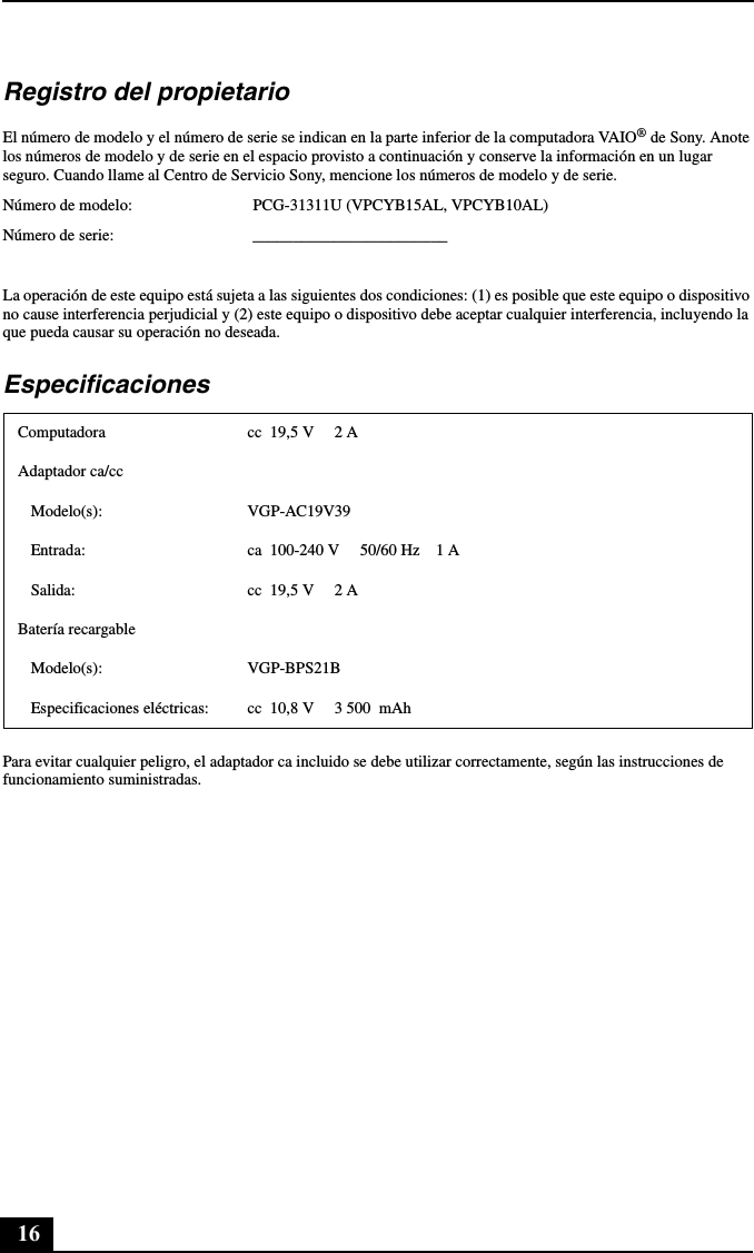 16Registro del propietarioEl número de modelo y el número de serie se indican en la parte inferior de la computadora VAIO® de Sony. Anote los números de modelo y de serie en el espacio provisto a continuación y conserve la información en un lugar seguro. Cuando llame al Centro de Servicio Sony, mencione los números de modelo y de serie.Número de modelo: PCG-31311U (VPCYB15AL, VPCYB10AL)Número de serie: ________________________La operación de este equipo está sujeta a las siguientes dos condiciones: (1) es posible que este equipo o dispositivo no cause interferencia perjudicial y (2) este equipo o dispositivo debe aceptar cualquier interferencia, incluyendo la que pueda causar su operación no deseada.EspecificacionesPara evitar cualquier peligro, el adaptador ca incluido se debe utilizar correctamente, según las instrucciones de funcionamiento suministradas.Computadora cc  19,5 V     2 AAdaptador ca/ccModelo(s): VGP-AC19V39Entrada: ca  100-240 V     50/60 Hz    1 ASalida: cc  19,5 V     2 ABatería recargableModelo(s): VGP-BPS21BEspecificaciones eléctricas: cc  10,8 V     3 500  mAh