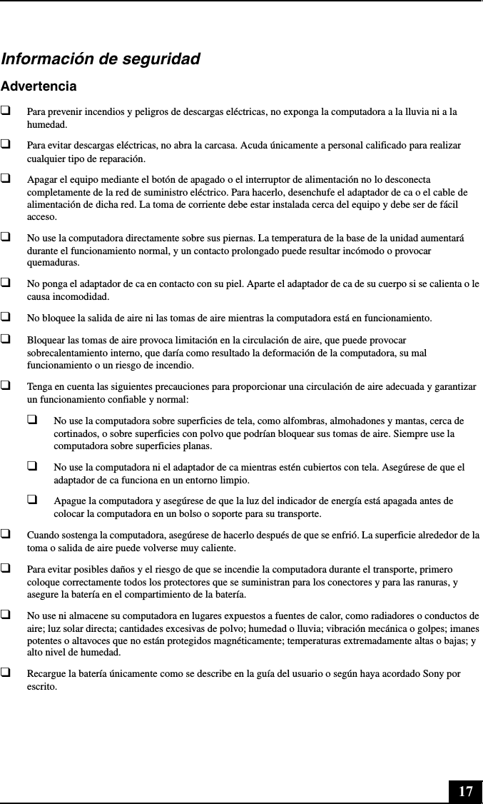 17Información de seguridadAdvertencia❑Para prevenir incendios y peligros de descargas eléctricas, no exponga la computadora a la lluvia ni a la humedad.❑Para evitar descargas eléctricas, no abra la carcasa. Acuda únicamente a personal calificado para realizar cualquier tipo de reparación.❑Apagar el equipo mediante el botón de apagado o el interruptor de alimentación no lo desconecta completamente de la red de suministro eléctrico. Para hacerlo, desenchufe el adaptador de ca o el cable de alimentación de dicha red. La toma de corriente debe estar instalada cerca del equipo y debe ser de fácil acceso.❑No use la computadora directamente sobre sus piernas. La temperatura de la base de la unidad aumentará durante el funcionamiento normal, y un contacto prolongado puede resultar incómodo o provocar quemaduras.❑No ponga el adaptador de ca en contacto con su piel. Aparte el adaptador de ca de su cuerpo si se calienta o le causa incomodidad.❑No bloquee la salida de aire ni las tomas de aire mientras la computadora está en funcionamiento.❑Bloquear las tomas de aire provoca limitación en la circulación de aire, que puede provocar sobrecalentamiento interno, que daría como resultado la deformación de la computadora, su mal funcionamiento o un riesgo de incendio.❑Tenga en cuenta las siguientes precauciones para proporcionar una circulación de aire adecuada y garantizar un funcionamiento confiable y normal:❑No use la computadora sobre superficies de tela, como alfombras, almohadones y mantas, cerca de cortinados, o sobre superficies con polvo que podrían bloquear sus tomas de aire. Siempre use la computadora sobre superficies planas.❑No use la computadora ni el adaptador de ca mientras estén cubiertos con tela. Asegúrese de que el adaptador de ca funciona en un entorno limpio.❑Apague la computadora y asegúrese de que la luz del indicador de energía está apagada antes de colocar la computadora en un bolso o soporte para su transporte.❑Cuando sostenga la computadora, asegúrese de hacerlo después de que se enfrió. La superficie alrededor de la toma o salida de aire puede volverse muy caliente.❑Para evitar posibles daños y el riesgo de que se incendie la computadora durante el transporte, primero coloque correctamente todos los protectores que se suministran para los conectores y para las ranuras, y asegure la batería en el compartimiento de la batería.❑No use ni almacene su computadora en lugares expuestos a fuentes de calor, como radiadores o conductos de aire; luz solar directa; cantidades excesivas de polvo; humedad o lluvia; vibración mecánica o golpes; imanes potentes o altavoces que no están protegidos magnéticamente; temperaturas extremadamente altas o bajas; y alto nivel de humedad.❑Recargue la batería únicamente como se describe en la guía del usuario o según haya acordado Sony por escrito.