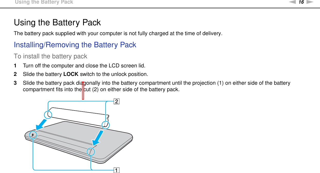 16nNGetting Started &gt;Using the Battery PackUsing the Battery PackThe battery pack supplied with your computer is not fully charged at the time of delivery.Installing/Removing the Battery PackTo install the battery pack1Turn off the computer and close the LCD screen lid.2Slide the battery LOCK switch to the unlock position.3Slide the battery pack diagonally into the battery compartment until the projection (1) on either side of the battery compartment fits into the cut (2) on either side of the battery pack.