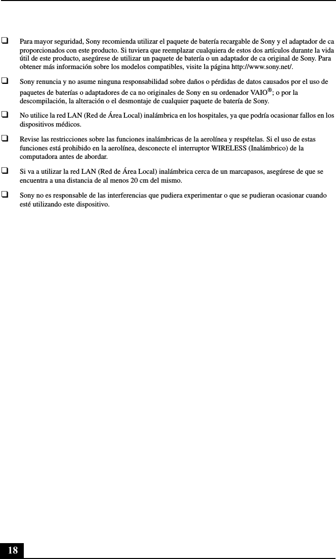 18❑Para mayor seguridad, Sony recomienda utilizar el paquete de batería recargable de Sony y el adaptador de ca proporcionados con este producto. Si tuviera que reemplazar cualquiera de estos dos artículos durante la vida útil de este producto, asegúrese de utilizar un paquete de batería o un adaptador de ca original de Sony. Para obtener más información sobre los modelos compatibles, visite la página http://www.sony.net/.❑Sony renuncia y no asume ninguna responsabilidad sobre daños o pérdidas de datos causados por el uso de paquetes de baterías o adaptadores de ca no originales de Sony en su ordenador VAIO®; o por la descompilación, la alteración o el desmontaje de cualquier paquete de batería de Sony.❑No utilice la red LAN (Red de Área Local) inalámbrica en los hospitales, ya que podría ocasionar fallos en los dispositivos médicos.❑Revise las restricciones sobre las funciones inalámbricas de la aerolínea y respételas. Si el uso de estas funciones está prohibido en la aerolínea, desconecte el interruptor WIRELESS (Inalámbrico) de la computadora antes de abordar.❑Si va a utilizar la red LAN (Red de Área Local) inalámbrica cerca de un marcapasos, asegúrese de que se encuentra a una distancia de al menos 20 cm del mismo.❑Sony no es responsable de las interferencias que pudiera experimentar o que se pudieran ocasionar cuando esté utilizando este dispositivo.