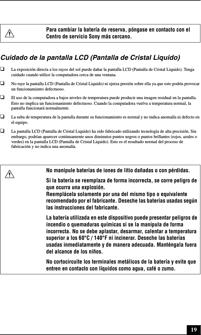 19Cuidado de la pantalla LCD (Pantalla de Cristal Liquido)❑La exposición directa a los rayos del sol puede dañar la pantalla LCD (Pantalla de Cristal Liquido). Tenga cuidado cuando utilice la computadora cerca de una ventana.❑No raye la pantalla LCD (Pantalla de Cristal Liquido) ni ejerza presión sobre ella ya que esto podría provocar un funcionamiento defectuoso.❑El uso de la computadora a bajos niveles de temperatura puede producir una imagen residual en la pantalla. Esto no implica un funcionamiento defectuoso. Cuando la computadora vuelva a temperatura normal, la pantalla funcionará normalmente.❑La suba de temperatura de la pantalla durante su funcionamiento es normal y no indica anomalía ni defecto en el equipo.❑La pantalla LCD (Pantalla de Cristal Liquido) ha sido fabricado utilizando tecnología de alta precisión. Sin embargo, podrían aparecer continuamente unos diminutos puntos negros o puntos brillantes (rojos, azules o verdes) en la pantalla LCD (Pantalla de Cristal Liquido). Esto es el resultado normal del proceso de fabricación y no indica una anomalía.Para cambiar la batería de reserva, póngase en contacto con el Centro de servicio Sony más cercano.No manipule baterías de iones de litio dañadas o con pérdidas.Si la batería se reemplaza de forma incorrecta, se corre peligro de que ocurra una explosión. Reemplácela solamente por una del mismo tipo o equivalente recomendado por el fabricante. Deseche las baterías usadas según las instrucciones del fabricante.La batería utilizada en este dispositivo puede presentar peligros de incendio o quemaduras químicas si se la manipula de forma incorrecta. No se debe aplastar, desarmar, calentar a temperatura superior a los 60°C / 140°F ni incinerar. Deseche las baterías usadas inmediatamente y de manera adecuada. Manténgala fuera del alcance de los niños.No cortocircuite los terminales metálicos de la batería y evite que entren en contacto con líquidos como agua, café o zumo.