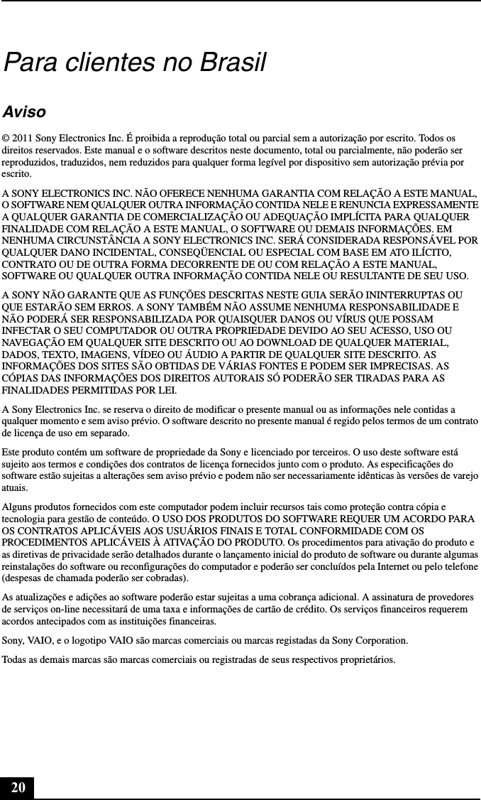 20Para clientes no BrasilAviso© 2011 Sony Electronics Inc. É proibida a reprodução total ou parcial sem a autorização por escrito. Todos os direitos reservados. Este manual e o software descritos neste documento, total ou parcialmente, não poderão ser reproduzidos, traduzidos, nem reduzidos para qualquer forma legível por dispositivo sem autorização prévia por escrito.A SONY ELECTRONICS INC. NÃO OFERECE NENHUMA GARANTIA COM RELAÇÃO A ESTE MANUAL, O SOFTWARE NEM QUALQUER OUTRA INFORMAÇÃO CONTIDA NELE E RENUNCIA EXPRESSAMENTE A QUALQUER GARANTIA DE COMERCIALIZAÇÃO OU ADEQUAÇÃO IMPLÍCITA PARA QUALQUER FINALIDADE COM RELAÇÃO A ESTE MANUAL, O SOFTWARE OU DEMAIS INFORMAÇÕES. EM NENHUMA CIRCUNSTÂNCIA A SONY ELECTRONICS INC. SERÁ CONSIDERADA RESPONSÁVEL POR QUALQUER DANO INCIDENTAL, CONSEQÜENCIAL OU ESPECIAL COM BASE EM ATO ILÍCITO, CONTRATO OU DE OUTRA FORMA DECORRENTE DE OU COM RELAÇÃO A ESTE MANUAL, SOFTWARE OU QUALQUER OUTRA INFORMAÇÃO CONTIDA NELE OU RESULTANTE DE SEU USO.A SONY NÃO GARANTE QUE AS FUNÇÕES DESCRITAS NESTE GUIA SERÃO ININTERRUPTAS OU QUE ESTARÃO SEM ERROS. A SONY TAMBÉM NÃO ASSUME NENHUMA RESPONSABILIDADE E NÃO PODERÁ SER RESPONSABILIZADA POR QUAISQUER DANOS OU VÍRUS QUE POSSAM INFECTAR O SEU COMPUTADOR OU OUTRA PROPRIEDADE DEVIDO AO SEU ACESSO, USO OU NAVEGAÇÃO EM QUALQUER SITE DESCRITO OU AO DOWNLOAD DE QUALQUER MATERIAL, DADOS, TEXTO, IMAGENS, VÍDEO OU ÁUDIO A PARTIR DE QUALQUER SITE DESCRITO. AS INFORMAÇÕES DOS SITES SÃO OBTIDAS DE VÁRIAS FONTES E PODEM SER IMPRECISAS. AS CÓPIAS DAS INFORMAÇÕES DOS DIREITOS AUTORAIS SÓ PODERÃO SER TIRADAS PARA AS FINALIDADES PERMITIDAS POR LEI.A Sony Electronics Inc. se reserva o direito de modificar o presente manual ou as informações nele contidas a qualquer momento e sem aviso prévio. O software descrito no presente manual é regido pelos termos de um contrato de licença de uso em separado. Este produto contém um software de propriedade da Sony e licenciado por terceiros. O uso deste software está sujeito aos termos e condições dos contratos de licença fornecidos junto com o produto. As especificações do software estão sujeitas a alterações sem aviso prévio e podem não ser necessariamente idênticas às versões de varejo atuais.Alguns produtos fornecidos com este computador podem incluir recursos tais como proteção contra cópia e tecnologia para gestão de conteúdo. O USO DOS PRODUTOS DO SOFTWARE REQUER UM ACORDO PARA OS CONTRATOS APLICÁVEIS AOS USUÁRIOS FINAIS E TOTAL CONFORMIDADE COM OS PROCEDIMENTOS APLICÁVEIS À ATIVAÇÃO DO PRODUTO. Os procedimentos para ativação do produto e as diretivas de privacidade serão detalhados durante o lançamento inicial do produto de software ou durante algumas reinstalações do software ou reconfigurações do computador e poderão ser concluídos pela Internet ou pelo telefone (despesas de chamada poderão ser cobradas).As atualizações e adições ao software poderão estar sujeitas a uma cobrança adicional. A assinatura de provedores de serviços on-line necessitará de uma taxa e informações de cartão de crédito. Os serviços financeiros requerem acordos antecipados com as instituições financeiras.Sony, VAIO, e o logotipo VAIO são marcas comerciais ou marcas registadas da Sony Corporation.Todas as demais marcas são marcas comerciais ou registradas de seus respectivos proprietários.