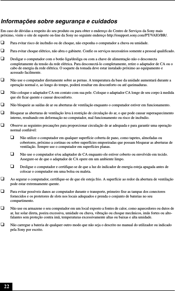 22Informações sobre segurança e cuidadosEm caso de dúvidas a respeito do seu produto ou para obter o endereço do Centro de Serviços da Sony mais próximo, visite o site de suporte on-line da Sony no seguinte endereço http://esupport.sony.com/PT/VAIO/BR/.❑Para evitar risco de incêndio ou de choque, não exponha o computador a chuva ou umidade. ❑Para evitar choque elétrico, não abra o gabinete. Confie os serviços necessários somente a pessoal qualificado.❑Desligar o computador com o botão liga/desliga ou com a chave de alimentação não o desconecta completamente da tensão da rede elétrica. Para desconectá-lo completamente, retire o adaptador de CA ou o cabo de energia da rede elétrica. O soquete da tomada deve estar instalado próximo ao equipamento e acessado facilmente.❑Não use o computador diretamente sobre as pernas. A temperatura da base da unidade aumentará durante a operação normal e, ao longo do tempo, poderá resultar em desconforto ou até queimaduras.❑Não coloque o adaptador CA em contato com sua pele. Coloque o adaptador CA longe de seu corpo à medida que ele ficar quente e causar desconforto.❑Não bloqueie as saídas de ar ou aberturas de ventilação enquanto o computador estiver em funcionamento.❑Bloquear as aberturas de ventilação leva à restrição de circulação do ar, o que pode causar superaquecimento interno, resultando em deformação no computador, mal funcionamento ou risco de incêndio.❑Observe as seguintes precauções para proporcionar circulação de ar adequada e para garantir uma operação normal confiável:❑Não utilize o computador em qualquer superfície coberta de pano, como tapetes, almofadas ou cobertores, próximo a cortinas ou sobre superfícies empoeiradas que possam bloquear as aberturas de ventilação. Sempre use o computador em superfícies planas.❑Não use o computador e/ou adaptador de CA enquanto ele estiver coberto ou envolvido em tecido. Assegure-se de que o adaptador de CA opere em um ambiente limpo.❑Desligue o computador e certifique-se de que a luz do indicador de energia esteja apagada antes de colocar o computador em uma bolsa ou maleta.❑Ao segurar o computador, certifique-se de que ele esteja frio. A superfície ao redor da abertura de ventilação pode estar extremamente quente.❑Para evitar possíveis danos ao computador durante o transporte, primeiro fixe as tampas dos conectores fornecidos e os protetores de slots nos locais adequados e prenda o conjunto de baterias no seu compartimento.❑Não use ou armazene o seu computador em um local exposto a fontes de calor, como aquecedores ou dutos de ar, luz solar direta, poeira excessiva, umidade ou chuva, vibração ou choque mecânicos, imãs fortes ou alto-falantes sem proteção contra imã, temperaturas excessivamente altas ou baixas e alta umidade.❑Não carregue a bateria de qualquer outro modo que não seja o descrito no manual do utilizador ou indicado pela Sony por escrito.