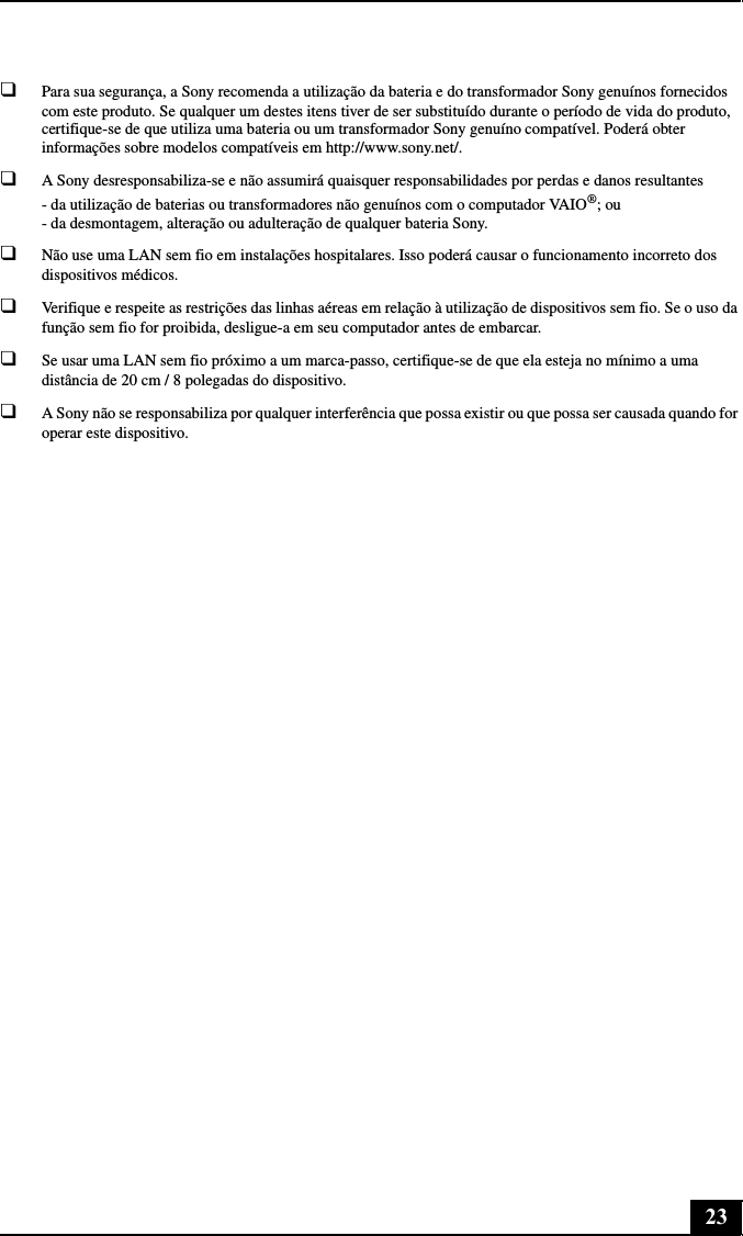 23❑Para sua segurança, a Sony recomenda a utilização da bateria e do transformador Sony genuínos fornecidos com este produto. Se qualquer um destes itens tiver de ser substituído durante o período de vida do produto, certifique-se de que utiliza uma bateria ou um transformador Sony genuíno compatível. Poderá obter informações sobre modelos compatíveis em http://www.sony.net/.❑A Sony desresponsabiliza-se e não assumirá quaisquer responsabilidades por perdas e danos resultantes - da utilização de baterias ou transformadores não genuínos com o computador VAIO®; ou - da desmontagem, alteração ou adulteração de qualquer bateria Sony.❑Não use uma LAN sem fio em instalações hospitalares. Isso poderá causar o funcionamento incorreto dos dispositivos médicos.❑Verifique e respeite as restrições das linhas aéreas em relação à utilização de dispositivos sem fio. Se o uso da função sem fio for proibida, desligue-a em seu computador antes de embarcar.❑Se usar uma LAN sem fio próximo a um marca-passo, certifique-se de que ela esteja no mínimo a uma distância de 20 cm / 8 polegadas do dispositivo.❑A Sony não se responsabiliza por qualquer interferência que possa existir ou que possa ser causada quando for operar este dispositivo.