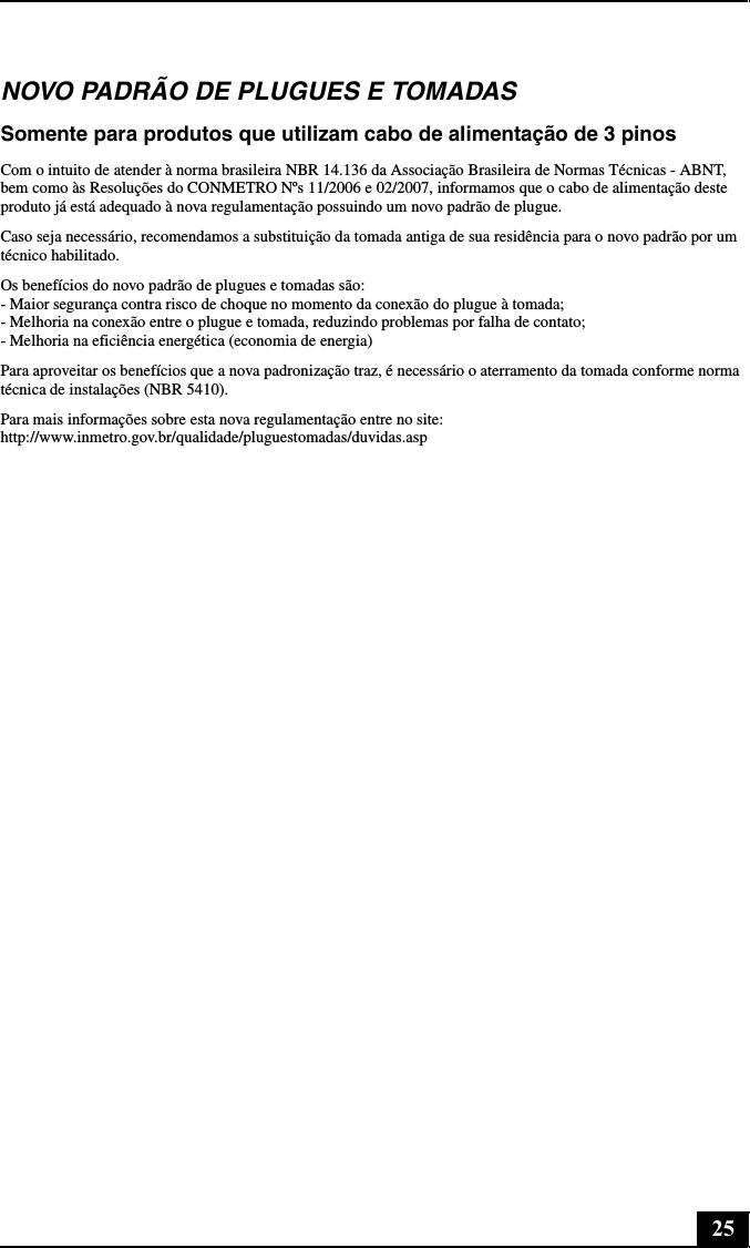25NOVO PADRÃO DE PLUGUES E TOMADASSomente para produtos que utilizam cabo de alimentação de 3 pinosCom o intuito de atender à norma brasileira NBR 14.136 da Associação Brasileira de Normas Técnicas - ABNT, bem como às Resoluções do CONMETRO Nºs 11/2006 e 02/2007, informamos que o cabo de alimentação deste produto já está adequado à nova regulamentação possuindo um novo padrão de plugue.Caso seja necessário, recomendamos a substituição da tomada antiga de sua residência para o novo padrão por um técnico habilitado.Os benefícios do novo padrão de plugues e tomadas são: - Maior segurança contra risco de choque no momento da conexão do plugue à tomada; - Melhoria na conexão entre o plugue e tomada, reduzindo problemas por falha de contato; - Melhoria na eficiência energética (economia de energia)Para aproveitar os benefícios que a nova padronização traz, é necessário o aterramento da tomada conforme norma técnica de instalações (NBR 5410).Para mais informações sobre esta nova regulamentação entre no site: http://www.inmetro.gov.br/qualidade/pluguestomadas/duvidas.asp
