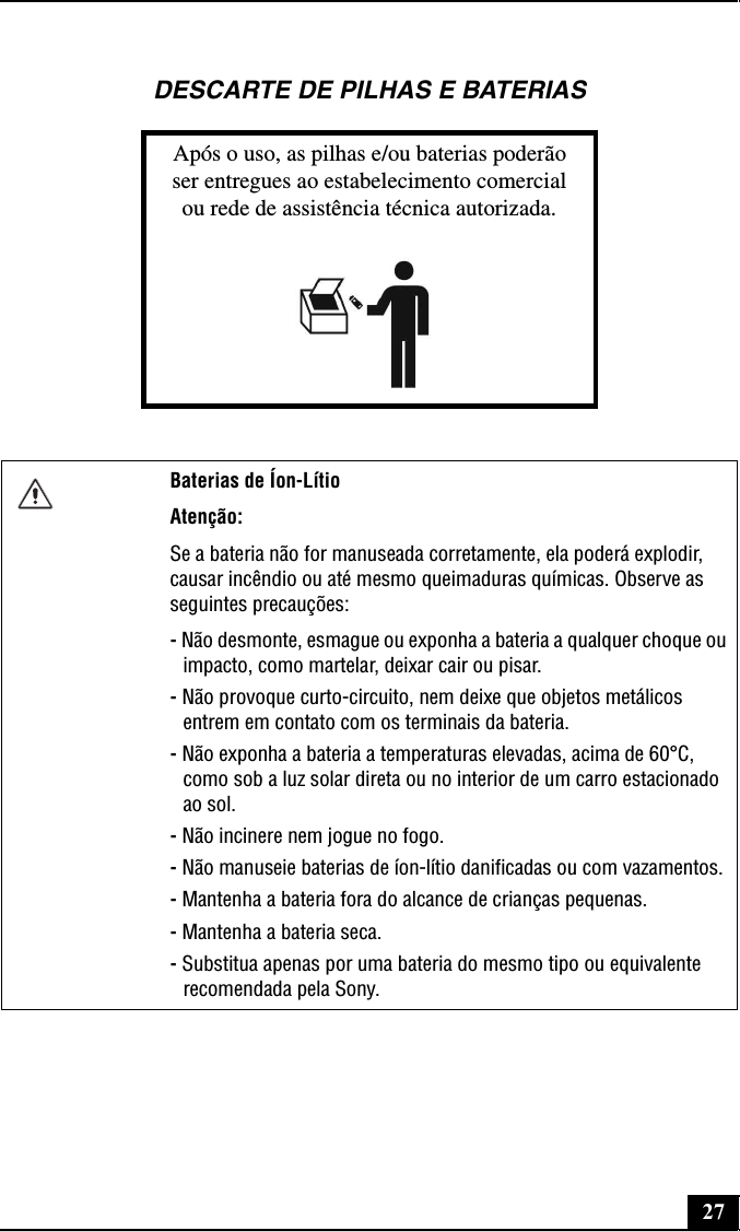 27DESCARTE DE PILHAS E BATERIASApós o uso, as pilhas e/ou baterias poderãoser entregues ao estabelecimento comercialou rede de assistência técnica autorizada.Baterias de Íon-LítioAtenção:Se a bateria não for manuseada corretamente, ela poderá explodir, causar incêndio ou até mesmo queimaduras químicas. Observe as seguintes precauções:- Não desmonte, esmague ou exponha a bateria a qualquer choque ou impacto, como martelar, deixar cair ou pisar.- Não provoque curto-circuito, nem deixe que objetos metálicos entrem em contato com os terminais da bateria.- Não exponha a bateria a temperaturas elevadas, acima de 60°C, como sob a luz solar direta ou no interior de um carro estacionado ao sol.- Não incinere nem jogue no fogo.- Não manuseie baterias de íon-lítio danificadas ou com vazamentos.- Mantenha a bateria fora do alcance de crianças pequenas.- Mantenha a bateria seca.- Substitua apenas por uma bateria do mesmo tipo ou equivalente recomendada pela Sony.