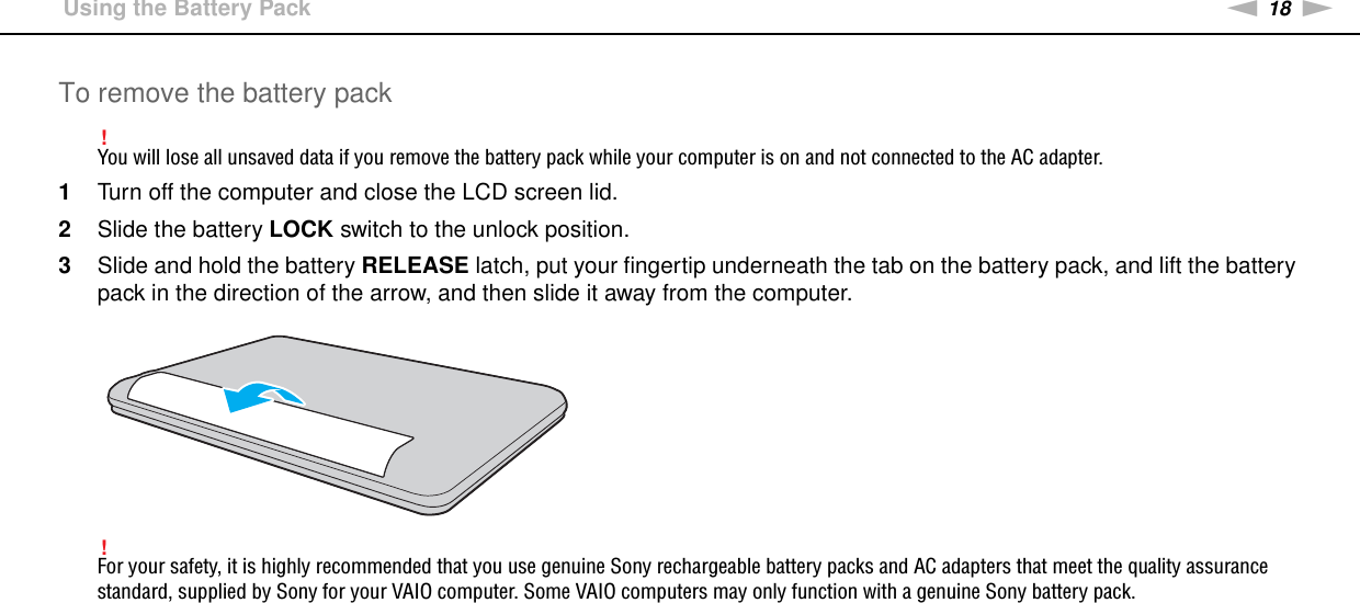 18nNGetting Started &gt;Using the Battery PackTo remove the battery pack!You will lose all unsaved data if you remove the battery pack while your computer is on and not connected to the AC adapter.1Turn off the computer and close the LCD screen lid.2Slide the battery LOCK switch to the unlock position.3Slide and hold the battery RELEASE latch, put your fingertip underneath the tab on the battery pack, and lift the battery pack in the direction of the arrow, and then slide it away from the computer.!For your safety, it is highly recommended that you use genuine Sony rechargeable battery packs and AC adapters that meet the quality assurance standard, supplied by Sony for your VAIO computer. Some VAIO computers may only function with a genuine Sony battery pack. 