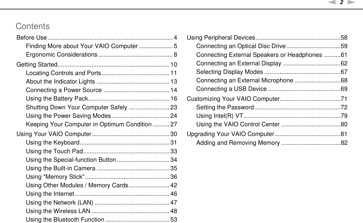 2nNContentsBefore Use.......................................................................... 4Finding More about Your VAIO Computer .................... 5Ergonomic Considerations ............................................ 8Getting Started.................................................................. 10Locating Controls and Ports........................................ 11About the Indicator Lights ........................................... 13Connecting a Power Source ....................................... 14Using the Battery Pack................................................ 16Shutting Down Your Computer Safely ........................ 23Using the Power Saving Modes .................................. 24Keeping Your Computer in Optimum Condition .......... 27Using Your VAIO Computer.............................................. 30Using the Keyboard..................................................... 31Using the Touch Pad................................................... 33Using the Special-function Button............................... 34Using the Built-in Camera ........................................... 35Using &quot;Memory Stick&quot;.................................................. 36Using Other Modules / Memory Cards........................ 42Using the Internet........................................................ 46Using the Network (LAN) ............................................ 47Using the Wireless LAN .............................................. 48Using the Bluetooth Function ...................................... 53Using Peripheral Devices..................................................58Connecting an Optical Disc Drive................................59Connecting External Speakers or Headphones ..........61Connecting an External Display ..................................62Selecting Display Modes .............................................67Connecting an External Microphone ...........................68Connecting a USB Device ...........................................69Customizing Your VAIO Computer....................................71Setting the Password...................................................72Using Intel(R) VT .........................................................79Using the VAIO Control Center ...................................80Upgrading Your VAIO Computer.......................................81Adding and Removing Memory ...................................82