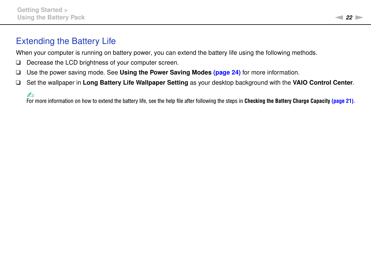 22nNGetting Started &gt;Using the Battery PackExtending the Battery LifeWhen your computer is running on battery power, you can extend the battery life using the following methods.❑Decrease the LCD brightness of your computer screen.❑Use the power saving mode. See Using the Power Saving Modes (page 24) for more information.❑Set the wallpaper in Long Battery Life Wallpaper Setting as your desktop background with the VAIO Control Center.✍For more information on how to extend the battery life, see the help file after following the steps in Checking the Battery Charge Capacity (page 21).  