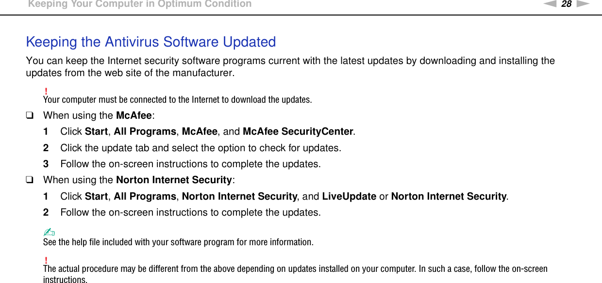 28nNGetting Started &gt;Keeping Your Computer in Optimum ConditionKeeping the Antivirus Software UpdatedYou can keep the Internet security software programs current with the latest updates by downloading and installing the updates from the web site of the manufacturer.!Your computer must be connected to the Internet to download the updates.❑When using the McAfee:1Click Start, All Programs, McAfee, and McAfee SecurityCenter.2Click the update tab and select the option to check for updates.3Follow the on-screen instructions to complete the updates.❑When using the Norton Internet Security:1Click Start, All Programs, Norton Internet Security, and LiveUpdate or Norton Internet Security.2Follow the on-screen instructions to complete the updates.✍See the help file included with your software program for more information.!The actual procedure may be different from the above depending on updates installed on your computer. In such a case, follow the on-screen instructions. 