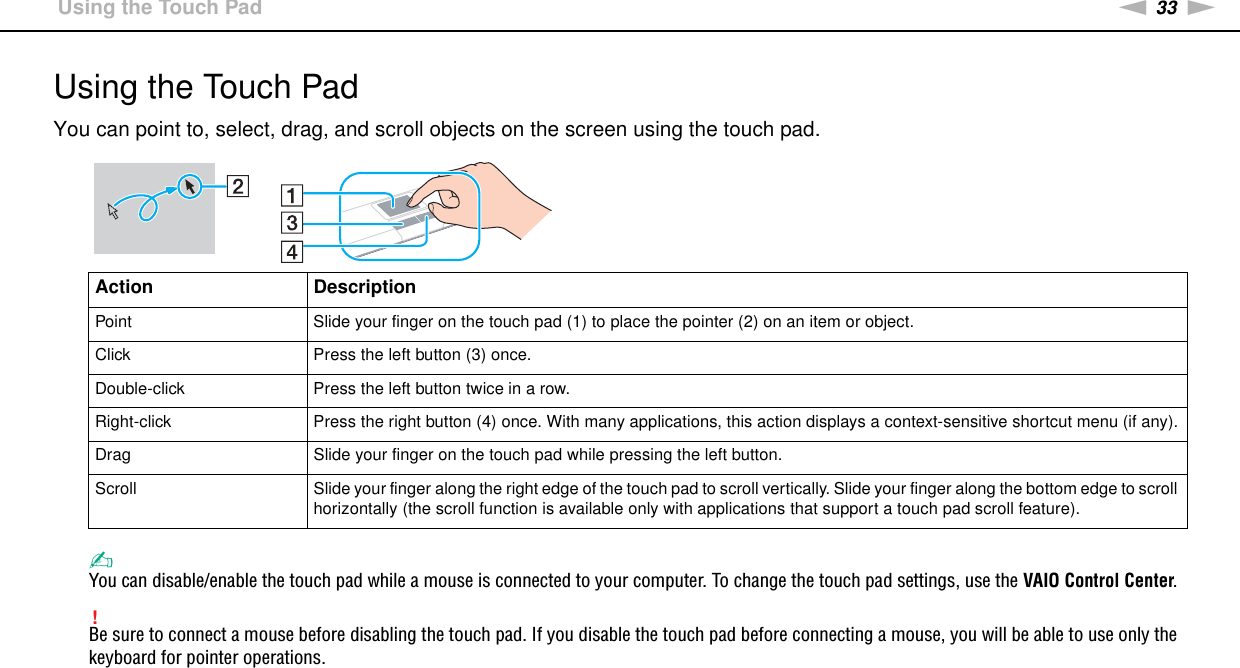 33nNUsing Your VAIO Computer &gt;Using the Touch PadUsing the Touch PadYou can point to, select, drag, and scroll objects on the screen using the touch pad.✍You can disable/enable the touch pad while a mouse is connected to your computer. To change the touch pad settings, use the VAIO Control Center.!Be sure to connect a mouse before disabling the touch pad. If you disable the touch pad before connecting a mouse, you will be able to use only the keyboard for pointer operations. Action DescriptionPoint Slide your finger on the touch pad (1) to place the pointer (2) on an item or object.Click Press the left button (3) once.Double-click Press the left button twice in a row.Right-click Press the right button (4) once. With many applications, this action displays a context-sensitive shortcut menu (if any).Drag Slide your finger on the touch pad while pressing the left button.Scroll Slide your finger along the right edge of the touch pad to scroll vertically. Slide your finger along the bottom edge to scroll horizontally (the scroll function is available only with applications that support a touch pad scroll feature).