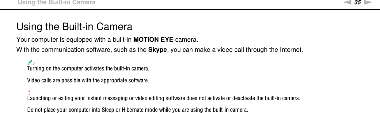 35nNUsing Your VAIO Computer &gt;Using the Built-in CameraUsing the Built-in CameraYour computer is equipped with a built-in MOTION EYE camera.With the communication software, such as the Skype, you can make a video call through the Internet.✍Turning on the computer activates the built-in camera.Video calls are possible with the appropriate software.!Launching or exiting your instant messaging or video editing software does not activate or deactivate the built-in camera.Do not place your computer into Sleep or Hibernate mode while you are using the built-in camera. 